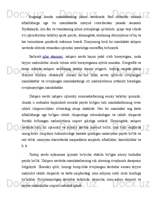 Bugungi   kunda   mamlakatning   jahon   savdosida   faol   ishtiroki   muhim
afzalliklarga   ega:   bu   mamlakatda   mavjud   resurslardan   yanada   samarali
foydalanish, ilm-fan va texnikaning jahon yutuqlariga qo'shilish, qisqa vaqt ichida
o'z iqtisodiyotini tarkibiy qayta qurish, shuningdek, aholining ehtiyojlarini to'liq va
har tomonlama qondirish imkonini beradi. Dunyoning hech bir mamlakati xalqaro
savdoda ishtirok etmasdan iqtisodni yaratishga muvaffaq bo'lmaydi.
Sarhisob   qilar   ekanmiz ,   xalqaro   savdo   hajmi   jadal   o'sib   borayotgani,   unda
tayyor mahsulotlar ulushi tobora ortib borayotganini aytish mumkin. Geografik va
tovar   sifatida   xalqaro   savdoning   tarkibi   doimo   o'zgarib,   hozirgi   vaqtda   ikkita
element   tizimini   ifodalaydi:   asosan   bir-biri   bilan   savdo   qiluvchi   rivojlangan
mamlakatlar   va   rivojlangan   mamlakatlarga   o'z   mahsulotlarini   yetkazib   beradigan
rivojlanayotgan mamlakatlar.
Xalqaro   savdo   xalqaro   iqtisodiy   munosabatlarning   asosiy   tarkibiy   qismidir,
chunki   u   mehnatni   taqsimlash   asosida   paydo   bo'lgan   turli   mamlakatlarning   tovar
ishlab   chiqaruvchilari   o'rtasidagi   aloqa   shaklidir.   Har   bir   mamlakat   eng   katta
afzalliklarga   ega   bo'lgan   ishlab   chiqarishga   ixtisoslashgan   va   ishlab   chiqarish
foydali   bo'lmagan   mahsulotlarni   import   qilishga   intiladi.   Shuningdek,   xalqaro
savdoda   turli   xil   iqtisodiy   va   siyosiy   xavflar   mavjud   bo'lib,   ular   turli   vaqtlarda
uning kelib chiqishini tushuntirishga harakat qiladigan nazariyalar paydo bo'ldi va
rad etildi, muayyan sharoitlarda maqsadlarni aniqlash, afzalliklar, kamchiliklar va
h. k.
Tashqi   savdo   aylanmasi   qiymati   bo'yicha   etakchi   bo'lgan   asosiy   hududlar
paydo bo'ldi. Xalqaro savdoda mamlakatlarning roli ularning rivojlanish darajasini
belgilaydi.   Shunday   qilib,   hozirgi   bosqichda   rivojlangan   davlatlar   asosan   tayyor
mahsulot   ishlab   chiqarish   va   katta   miqdordagi   xom   ashyoni   sotib   olish   hisobiga
bo'ladilar.   Rivojlanayotgan   davlatlar   tarkibida,   aksincha,   xom   ashyo   eksporti   va
tayyor mahsulotlar importi ustunlik qiladi. 
