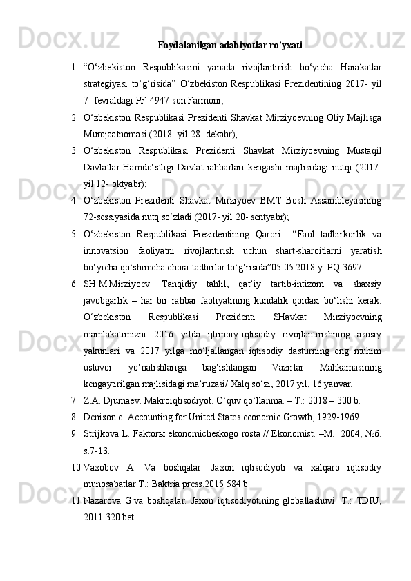 Foydalanilgan adabiyotlar ro’yxati
1. “O‘zbеkistоn   Rеspublikаsini   yanаdа   rivоjlаntirish   bo‘yichа   Hаrаkаtlаr
strаtеgiyasi   to‘g‘risidа”   O‘zbеkistоn   Rеspublikаsi   Prеzidеntining   2017-   yil
7- fеvrаldаgi PF-4947-sоn Fаrmоni;
2. O‘zbеkistоn   Rеspublikаsi   Prеzidеnti   Shаvkаt   Mirziyoеvning   Оliy   Mаjlisgа
Murоjааtnоmаsi (2018- yil 28- dеkаbr);
3. O‘zbеkistоn   Rеspublikаsi   Prеzidеnti   Shаvkаt   Mirziyoеvning   Mustаqil
Dаvlаtlаr   Hаmdo‘stligi   Dаvlаt   rаhbаrlаri   kеngаshi   mаjlisidаgi   nutqi   (2017-
yil 12- оktyabr);
4. O‘zbеkistоn   Prеzidеnti   Shаvkаt   Mirziyoеv   BMT   Bоsh   Аssаmblеyasining
72-sеssiyasidа nutq so‘zlаdi (2017- yil 20- sеntyabr);
5. O‘zbekiston   Respublikasi   Prezidentining   Qarori     “Faol   tadbirkorlik   va
innovatsion   faoliyatni   rivojlantirish   uchun   shart-sharoitlarni   yaratish
bo‘yicha qo‘shimcha chora-tadbirlar to‘g‘risida”05.05.2018 y. PQ-3697
6. SH.M.Mirziyoev.   Tanqidiy   tahlil,   qat’iy   tartib-intizom   va   shaxsiy
javobgarlik   –   har   bir   rahbar   faoliyatining   kundalik   qoidasi   bo‘lishi   kerak.
O‘zbekiston   Respublikasi   Prezidenti   SHavkat   Mirziyoevning
mamlakatimizni   2016   yilda   ijtimoiy-iqtisodiy   rivojlantirishning   asosiy
yakunlari   va   2017   yilga   mo‘ljallangan   iqtisodiy   dasturning   eng   muhim
ustuvor   yo‘nalishlariga   bag‘ishlangan   Vazirlar   Mahkamasining
kengaytirilgan majlisidagi ma’ruzasi/ Xalq so‘zi, 2017 yil, 16 yanvar.
7. Z.A. Djumaev. Makroiqtisodiyot. O‘quv qo‘llanma. – T.: 2018 – 300 b.
8. Denison e. Accounting for United States economic Growth, 1929-1969.
9. Strijkova L. Faktorы ekonomicheskogo rosta // Ekonomist. –M.: 2004, №6.
s.7-13.
10. Vaxobov   A.   Va   boshqalar.   Jaxon   iqtisodiyoti   va   xalqaro   iqtisodiy
munosabatlar.T.: Baktria press.2015 584 b.
11. Nazarova   G.va   boshqalar.   Jaxon   iqtisodiyotining   globallashuvi.   T.:   TDIU,
2011 320 bet 