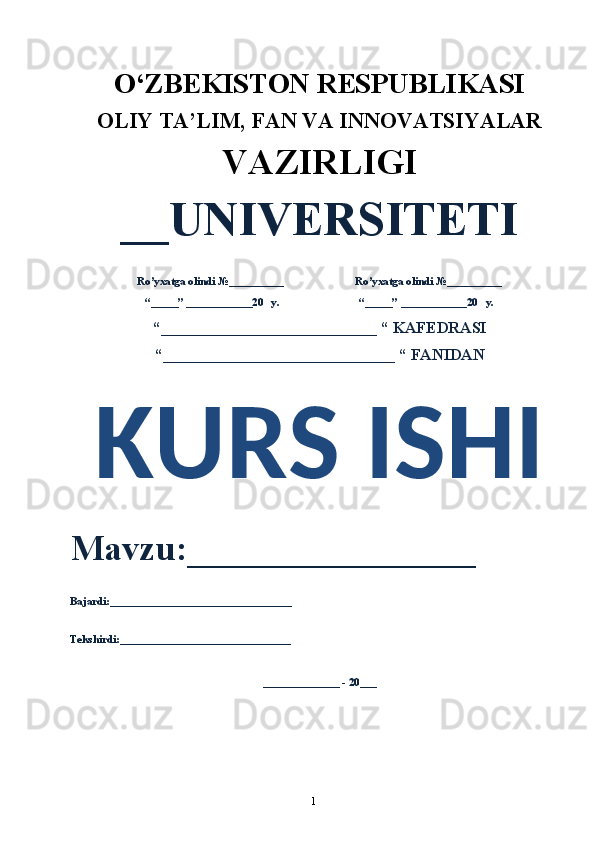 1O‘ZBEKISTON RESPUBLIKASI 
OLIY  TA’LIM, FAN  VA INNOVATSIYALAR
VAZIRLIGI
__UNIVERSITETI
Ro’yxatga olindi №__________                          Ro’yxatga olindi №__________
“_____” ____________20   y.                             “_____” ____________20   y.
“___________________________ “ KAFEDRASI
“_____________________________ “ FANIDAN
KURS ISHI 
Mavzu:________________ 
Bajardi:_________________________________
Tekshirdi:_______________________________
______________ - 20___