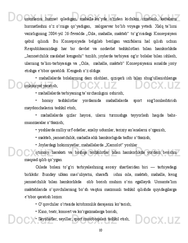 10ustozlarini   hurmat   qiladigan,   mahalla-ko‘yda   o‘zidan   kichikni   izzatlash,   kattalarni
hurmatlashni   o‘z   o‘rniga   qo‘yadigan,     xalqparvar   bo‘lib   voyaga   yetadi.   Xalq   ta’limi
vazirligining   2004-yil   26-fevralda   „Oila,   mahalla,   maktab“   to‘g‘risidagi   Konsepsiyasi
qabul   qilindi.   Bu   Konsepsiyada   belgilab   berilgan   vazifalarni   hal   qilish   uchun
Respublikamizdagi   har   bir   davlat   va   nodavlat   tashkilotlari   bilan   hamkorlikda
„Jamoatchilik maslahat kengashi“ tuzilib, joylarda tarbiyasi  og‘ir bolalar bilan ishlash,
ularning   ta’lim-tarbiyasiga   va   „Oila,     mahalla,   maktab“   Konsepsiyasini   amalda   joriy
etishga e’tibor qaratildi. Kengash o‘z oldiga: 
•   mahallalarda   bolalarning   dam   olishlari,   qiziqarli   ish   bilan   shug‘ullanishlariga
imkoniyat yaratish;
• mahallalarda tarbiyaning ta’sirchanligini oshirish;
•   homiy   tashkilotlar   yordamida   mahallalarda   sport   sog‘lomlashtirish
maydonchalarini tashkil etish;
•   mahallalarda   qizlar   hayosi,   ularni   turmushga   tayyorlash   haqida   bahs-
munozaralar o‘tkazish;
• yoshlarda milliy urf-odatlar, azaliy udumlar, tarixiy an’analarni o‘rganish;
• maktab, jamoatchilik, mahalla ahli hamkorligida tadbir o‘tkazish;
• Joylardagi hokimiyatlar, mahallalarda „Kamolot“ yoshlar
ijtimoiy   harakati   va   boshqa   tashkilotlar   bilan   hamkorlikda   yordam   berishni
maqsad qilib qo‘ygan.
Oilada   bolani   to‘g‘ri   tarbiyalashning   asosiy   shartlaridan   biri   —   tarbiyadagi
birlikdir.   Bunday   ulkan   mas’uliyatni,   sharafli     ishni   oila,   maktab,   mahalla,   keng
jamoatchilik   bilan   hamkorlikda     olib   borish   muhim   o‘rin   egallaydi.   Umumta’lim
maktablarida   o‘quvchilarning   bo‘sh   vaqtini   mazmunli   tashkil   qilishda   quyidagilarga
e’tibor qaratish lozim:
• O‘quvchilar o‘rtasida kitobxonlik darajasini ko‘tarish;
• Kino, teatr, konsert va ko‘rgazmalarga borish;
• Sayohatlar, sayillar, sport musoboqalari tashkil etish; 