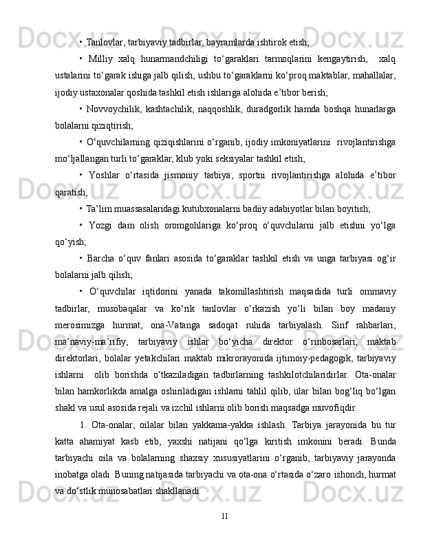 11• Tanlovlar, tarbiyaviy tadbirlar, bayramlarda ishtirok etish;
•   Milliy   xalq   hunarmandchiligi   to‘garaklari   tarmoqlarini   kengaytirish,     xalq
ustalarini to‘garak ishiga jalb qilish, ushbu to‘garaklarni ko‘proq maktablar, mahallalar,
ijodiy ustaxonalar qoshida tashkil etish ishlariga alohida e’tibor berish;
•   Novvoychilik,   kashtachilik,   naqqoshlik,   duradgorlik   hamda   boshqa   hunarlarga
bolalarni qiziqtirish;
• O‘quvchilarning qiziqishlarini o‘rganib, ijodiy imkoniyatlarini   rivojlantirishga
mo‘ljallangan turli to‘garaklar, klub yoki seksiyalar tashkil etish;
•   Yoshlar   o‘rtasida   jismoniy   tarbiya,   sportni   rivojlantirishga   alohida   e’tibor
qaratish;
• Ta’lim muassasalaridagi kutubxonalarni badiiy adabiyotlar bilan boyitish;
•   Yozgi   dam   olish   oromgohlariga   ko‘proq   o‘quvchilarni   jalb   etishni   yo‘lga
qo‘yish;
•   Barcha   o‘quv   fanlari   asosida   to‘garaklar   tashkil   etish   va   unga   tarbiyasi   og‘ir
bolalarni jalb qilish;
•   O‘quvchilar   iqtidorini   yanada   takomillashtirish   maqsadida   turli   ommaviy
tadbirlar,   musobaqalar   va   ko‘rik   tanlovlar   o‘rkazish   yo‘li   bilan   boy   madaniy
merosimizga   hurmat,   ona-Vatanga   sadoqat   ruhida   tarbiyalash.   Sinf   rahbarlari,
ma’naviy-ma’rifiy,   tarbiyaviy   ishlar   bo‘yicha   direktor   o‘rinbosarlari,   maktab
direktorlari,   bolalar   yetakchilari   maktab   mikrorayonida   ijtimoiy-pedagogik,   tarbiyaviy
ishlarni     olib   borishda   o‘tkaziladigan   tadbirlarning   tashkilotchilaridirlar.   Ota-onalar
bilan  hamkorlikda  amalga   oshiriladigan   ishlarni   tahlil   qilib,   ular   bilan   bog‘liq   bo‘lgan
shakl va usul asosida rejali va izchil ishlarni olib borish maqsadga muvofiqdir.
1.   Ota-onalar,   oilalar   bilan   yakkama-yakka   ishlash.   Tarbiya   jarayonida   bu   tur
katta   ahamiyat   kasb   etib,   yaxshi   natijani   qo‘lga   kiritish   imkonini   beradi.   Bunda
tarbiyachi   oila   va   bolalarning   shaxsiy   xususiyatlarini   o‘rganib,   tarbiyaviy   jarayonda
inobatga   oladi. Buning natijasida tarbiyachi va ota-ona o‘rtasida o‘zaro   ishonch, hurmat
va do‘stlik munosabatlari shakllanadi. 