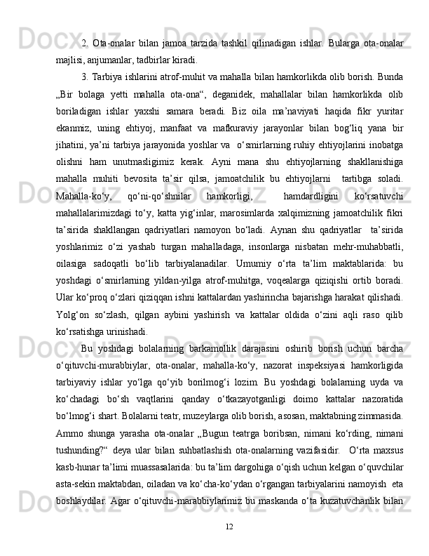 122.   Ota-onalar   bilan   jamoa   tarzida   tashkil   qilinadigan   ishlar.   Bularga   ota-onalar
majlisi, anjumanlar, tadbirlar kiradi. 
3. Tarbiya ishlarini atrof-muhit va mahalla bilan hamkorlikda olib borish. Bunda
„Bir   bolaga   yetti   mahalla   ota-ona“,   deganidek,   mahallalar   bilan   hamkorlikda   olib
boriladigan   ishlar   yaxshi   samara   beradi.   Biz   oila   ma’naviyati   haqida   fikr   yuritar
ekanmiz,   uning   ehtiyoj,   manfaat   va   mafkuraviy   jarayonlar   bilan   bog‘liq   yana   bir
jihatini, ya’ni  tarbiya jarayonida yoshlar  va   o‘smirlarning ruhiy ehtiyojlarini  inobatga
olishni   ham   unutmasligimiz   kerak.   Ayni   mana   shu   ehtiyojlarning   shakllanishiga
mahalla   muhiti   bevosita   ta’sir   qilsa,   jamoatchilik   bu   ehtiyojlarni     tartibga   soladi.
Mahalla-ko‘y,   qo‘ni-qo‘shnilar   hamkorligi,     hamdardligini   ko‘rsatuvchi
mahallalarimizdagi   to‘y,   katta   yig‘inlar,   marosimlarda   xalqimizning   jamoatchilik   fikri
ta’sirida   shakllangan   qadriyatlari   namoyon   bo‘ladi.   Aynan   shu   qadriyatlar     ta’sirida
yoshlarimiz   o‘zi   yashab   turgan   mahalladaga,   insonlarga   nisbatan   mehr-muhabbatli,
oilasiga   sadoqatli   bo‘lib   tarbiyalanadilar.   Umumiy   o‘rta   ta’lim   maktablarida:   bu
yoshdagi   o‘smirlarning   yildan-yilga   atrof-muhitga,   voqealarga   qiziqishi   ortib   boradi.
Ular ko‘proq o‘zlari qiziqqan ishni kattalardan yashirincha bajarishga harakat qilishadi.
Yolg‘on   so‘zlash,   qilgan   aybini   yashirish   va   kattalar   oldida   o‘zini   aqli   raso   qilib
ko‘rsatishga urinishadi.
Bu   yoshdagi   bolalarning   barkamollik   darajasini   oshirib   borish   uchun   barcha
o‘qituvchi-murabbiylar,   ota-onalar,   mahalla-ko‘y,   nazorat   inspeksiyasi   hamkorligida
tarbiyaviy   ishlar   yo‘lga   qo‘yib   borilmog‘i   lozim.   Bu   yoshdagi   bolalarning   uyda   va
ko‘chadagi   bo‘sh   vaqtlarini   qanday   o‘tkazayotganligi   doimo   kattalar   nazoratida
bo‘lmog‘i shart. Bolalarni teatr, muzeylarga olib borish, asosan, maktabning zimmasida.
Ammo   shunga   yarasha   ota-onalar   „Bugun   teatrga   boribsan,   nimani   ko‘rding,   nimani
tushunding?“   deya   ular   bilan   suhbatlashish   ota-onalarning   vazifasidir.     O‘rta   maxsus
kasb-hunar ta’limi muassasalarida: bu ta’lim dargohiga o‘qish uchun kelgan o‘quvchilar
asta-sekin maktabdan, oiladan va ko‘cha-ko‘ydan o‘rgangan tarbiyalarini namoyish  eta
boshlaydilar.  Agar   o‘qituvchi-marabbiylarimiz  bu  maskanda  o‘ta  kuzatuvchanlik  bilan 