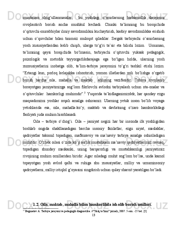 13muntazam   shug‘ullanmasalar,     bu   yoshdagi   o‘smirlarning   barkamollik   darajasini
rivojlantirib   borish   ancha   mushkul   kechadi.   Chunki   ta’limning   bu   bosqichida
o‘qituvchi-murabbiylar ilmiy savodxonlikni kuchaytirish, kasbiy savodxonlikka erishish
uchun   o‘quvchilar   bilan   tinimsiz   muloqot   qiladilar.   Sergak   tarbiyachi   o‘smirlarning
yosh   xususiyatlaridan   kelib   chiqib,   ularga   to‘g‘ri   ta’sir   eta   bilishi   lozim.     Umuman,
ta’limning   qaysi   bosqichida   bo‘lmasin,   tarbiyachi   o‘qituvchi   yuksak   pedagogik,
psixologik   va   metodik   tayyorgarlikdarajaga   ega   bo‘lgan   holda,   ularning   yosh
xuxsusiyatlarini   inobatga   olib,   ta’lim-tarbiya   jarayonini   to‘g‘ri   tashkil   etishi   lozim.
“Ertangi   kun,   porloq   kelajakka   ishontirish,   yomon   illatlardan   xoli   bo‘lishga   o‘rgatib
borish   barcha   oila,   mahalla   va   maktab     ahlining   vazifasidir.   Tobora   rivojlanib
borayotgan   jamiyatimizga   sog‘lom   fikrlovchi   avlodni   tarbiyalash   uchun   ota-onalar   va
o‘qituvchilar     hamkorligi   muhimdir”. 2
  Yuqorida   ta’kidlaganimizdek,   har   qanday   ezgu
maqsadimizni   yoshlar   orqali   amalga   oshiramiz.   Ularning   yetuk   inson   bo‘lib   voyaga
yetishlarida   esa,   oila,   mahalla-ko‘y,   maktab   va   davlatning   o‘zaro   hamkorlikdagi
faoliyati juda muhim hisoblanadi. 
Oila   –   tarbiya   o‘chog‘i.   Oila   –   jamiyat   negizi   har   bir   insonda   ilk   yoshligidan
boshlab   ongida   shakllanadigan   barcha   insoniy   fazilatlar,   ezgu   niyat,   maslaklar,
qadriyatlar   takomil   topadigan,   mafkuraviy   va   ma’naviy   tarbiya   amalga   oshiriladigan
muhitdir. O‘zbek oilasi o‘zida ko‘p asrlik mustahkam ma’naviy qadriyatlarimiz ravnaq,
topadigan   shunday   maskanki,   uning   barqarorligi   va   mustahkamligi   jamiyatimiz
rivojining muhim omillaridan biridir. Agar oiladagi muhit sog‘lom bo‘lsa, unda kamol
topayotgan   yosh   avlod   qalbi   va   ruhiga   shu   xususiyatlar,   milliy   va   umuminsoniy
qadriyatlarni, milliy istiqlol g‘oyasini singdirish uchun qulay sharoit yaratilgan bo‘ladi.
1.2.  Oila, maktab, mahalla bilan hamkorlikda ish olib borish usullari.
2 2
 Begmatov A. Tarbiya jarayoni va pedagogik diagnostika. //”Xalq ta’limi” jurnali, 2007. 5-son. -25 bet. [5] 