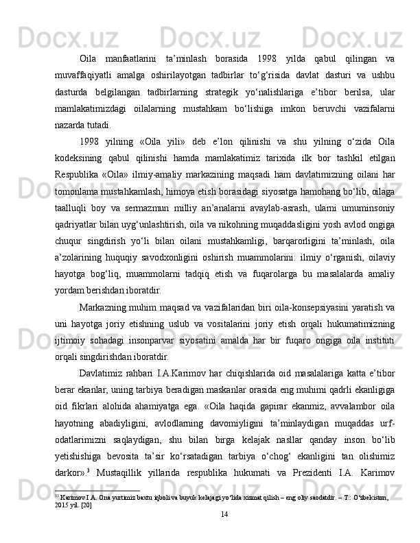 14Oila   manfaatlarini   ta’minlash   borasida   1998   yilda   qabul   qilingan   va
muvaffaqiyatli   amalga   oshirilayotgan   tadbirlar   to‘g‘risida   davlat   dasturi   va   ushbu
dasturda   belgilangan   tadbirlarning   strategik   yo‘nalishlariga   e’tibor   berilsa,   ular
mamlakatimizdagi   oilalarning   mustahkam   bo‘lishiga   imkon   beruvchi   vazifalarni
nazarda tutadi.
1998   yilning   «Oila   yili»   deb   e’lon   qilinishi   va   shu   yilning   o‘zida   Oila
kodeksining   qabul   qilinishi   hamda   mamlakatimiz   tarixida   ilk   bor   tashkil   etilgan
Respublika   «Oila»   ilmiy-amaliy   markazining   maqsadi   ham   davlatimizning   oilani   har
tomonlama mustahkamlash, himoya etish borasidagi siyosatga hamohang bo‘lib, oilaga
taalluqli   boy   va   sermazmun   milliy   an’analarni   avaylab-asrash,   ularni   umuminsoniy
qadriyatlar bilan uyg‘unlashtirish, oila va nikohning muqaddasligini yosh avlod ongiga
chuqur   singdirish   yo‘li   bilan   oilani   mustahkamligi,   barqarorligini   ta’minlash,   oila
a’zolarining   huquqiy   savodxonligini   oshirish   muammolarini:   ilmiy   o‘rganish,   oilaviy
hayotga   bog‘liq,   muammolarni   tadqiq   etish   va   fuqarolarga   bu   masalalarda   amaliy
yordam berishdan iboratdir.
Markazning muhim  maqsad va vazifalaridan biri  oila-konsepsiyasini  yaratish va
uni   hayotga   joriy   etishning   uslub   va   vositalarini   joriy   etish   orqali   hukumatimizning
ijtimoiy   sohadagi   insonparvar   siyosatini   amalda   har   bir   fuqaro   ongiga   oila   instituti
orqali singdirishdan iboratdir.
Davlatimiz   rahbari   I.A.Karimov   har   chiqishlarida   oid   masalalariga   katta   e’tibor
berar ekanlar, uning tarbiya beradigan maskanlar orasida eng muhimi qadrli ekanligiga
oid   fikrlari   alohida   ahamiyatga   ega.   «Oila   haqida   gapirar   ekanmiz,   avvalambor   oila
hayotning   abadiyligini,   avlodlarning   davomiyligini   ta’minlaydigan   muqaddas   urf-
odatlarimizni   saqlaydigan,   shu   bilan   birga   kelajak   nasllar   qanday   inson   bo‘lib
yetishishiga   bevosita   ta’sir   ko‘rsatadigan   tarbiya   o‘chog‘   ekanligini   tan   olishimiz
darkor». 3
  Mustaqillik   yillarida   respublika   hukumati   va   Prezidenti   I.A.   Karimov
3 3
 Karimov I.A. Ona yurtimiz baxtu iqboli va buyuk kelajagi yо‘lida xizmat qilish – eng oliy saodatdir. – T.: О‘zbekiston, 
2015 yil. [20] 