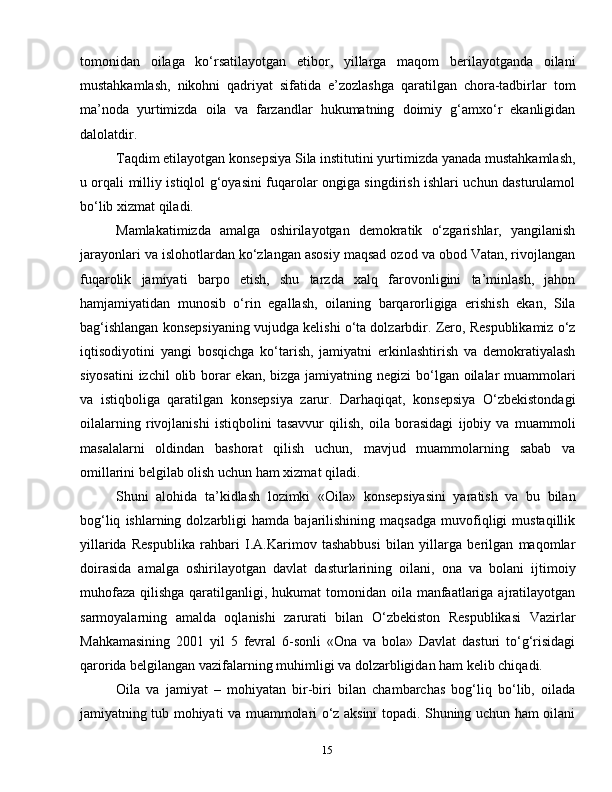 15tomonidan   oilaga   ko‘rsatilayotgan   etibor,   yillarga   maqom   berilayotganda   oilani
mustahkamlash,   nikohni   qadriyat   sifatida   e’zozlashga   qaratilgan   chora-tadbirlar   tom
ma’noda   yurtimizda   oila   va   farzandlar   hukumatning   doimiy   g‘amxo‘r   ekanligidan
dalolatdir.
Taqdim etilayotgan konsepsiya Sila institutini yurtimizda yanada mustahkamlash,
u orqali milliy istiqlol g‘oyasini fuqarolar ongiga singdirish ishlari uchun dasturulamol
bo‘lib xizmat qiladi.
Mamlakatimizda   amalga   oshirilayotgan   demokratik   o‘zgarishlar,   yangilanish
jarayonlari va islohotlardan ko‘zlangan asosiy maqsad ozod va obod Vatan, rivojlangan
fuqarolik   jamiyati   barpo   etish,   shu   tarzda   xalq   farovonligini   ta’minlash,   jahon
hamjamiyatidan   munosib   o‘rin   egallash,   oilaning   barqarorligiga   erishish   ekan,   Sila
bag‘ishlangan konsepsiyaning vujudga kelishi o‘ta dolzarbdir. Zero, Respublikamiz o‘z
iqtisodiyotini   yangi   bosqichga   ko‘tarish,   jamiyatni   erkinlashtirish   va   demokratiyalash
siyosatini  izchil  olib borar  ekan, bizga jamiyatning negizi  bo‘lgan oilalar  muammolari
va   istiqboliga   qaratilgan   konsepsiya   zarur.   Darhaqiqat,   konsepsiya   O‘zbekistondagi
oilalarning   rivojlanishi   istiqbolini   tasavvur   qilish,   oila   borasidagi   ijobiy   va   muammoli
masalalarni   oldindan   bashorat   qilish   uchun,   mavjud   muammolarning   sabab   va
omillarini belgilab olish uchun ham xizmat qiladi.
Shuni   alohida   ta’kidlash   lozimki   «Oila»   konsepsiyasini   yaratish   va   bu   bilan
bog‘liq   ishlarning  dolzarbligi   hamda   bajarilishining  maqsadga   muvofiqligi   mustaqillik
yillarida   Respublika   rahbari   I.A.Karimov   tashabbusi   bilan   yillarga   berilgan   maqomlar
doirasida   amalga   oshirilayotgan   davlat   dasturlarining   oilani,   ona   va   bolani   ijtimoiy
muhofaza  qilishga qaratilganligi, hukumat  tomonidan oila manfaatlariga ajratilayotgan
sarmoyalarning   amalda   oqlanishi   zarurati   bilan   O‘zbekiston   Respublikasi   Vazirlar
Mahkamasining   2001   yil   5   fevral   6-sonli   «Ona   va   bola»   Davlat   dasturi   to‘g‘risidagi
qarorida belgilangan vazifalarning muhimligi va dolzarbligidan ham kelib chiqadi.
Oila   va   jamiyat   –   mohiyatan   bir-biri   bilan   chambarchas   bog‘liq   bo‘lib,   oilada
jamiyatning tub mohiyati va muammolari o‘z aksini topadi. Shuning uchun ham oilani 