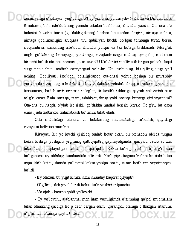 19xususiyatiga o‘xshaydi: yog‘ochga o‘t qo‘yilmasa, yonmaydi» («Kalila va Dimna»dan).
Binobarin,   bola   iste’dodining   yonishi   oiladan   boshlansa,   shuncha   yaxshi.   Ota-ona   o‘z
bolasini   kuzatib   borib   (go‘dakligidanoq)   boshqa   bolalardan   farqini,   nimaga   qobilu,
nimaga   qobilmasligini   aniqlasa,   uni   qobiliyati   kuchli   bo‘lgan   tomonga   turtki   bersa,
rivojlantirsa,   shaxsning   iste’dodi   shuncha   yorqin   va   tez   ko‘zga   tashlanadi.   Murg‘ak
ongli   go‘dakning   himoyaga,   yordamga,   rivojlantirishga   muhtoj   qiziqishi,   intilishini
birinchi bo‘lib ota-ona sezmasa, kim sezadi?! Ko‘zlarini mo‘ltiratib turgan go‘dak, faqat
sizga   non   uchun   jovdirab   qarayotgani   yo‘q-ku!   Uni   tushuning,   his   qiling,   unga   yo‘l
oching!   Qobiliyati,   iste’dodi   bolaligidanoq   ota-onasi   yohud   boshqa   bir   murabbiy
yordamida rivoj topgan kishilardan buyuk daholar yetishib chiqqan. Bolaning yuragini
tushunmay,   hadeb   arzir-arzimas   ro‘zg‘or,   tirikchilik   ishlariga   qayrab   solaverish   ham
to‘g‘ri   emas.   Bola   musiqa,   rasm,   adabiyot,   fanga   yoki   boshqa   hunarga   qiziqayaptimi?
Ota-ona   bu   haqda   o‘ylab   ko‘rishi,   go‘dakka   madad   berishi   kerak.   To‘g‘ri,   bu   oson
emas, juda tadbirkor, zahmatkash bo‘lishni talab etadi.
Oila   muhitidagi   ota-ona   va   bolalarning   munosabatiga   to‘xtalib,   quyidagi
rivoyatni keltirish mumkin.
Rivoyat.   Bir   yo‘lovchi   qishloq   oralab   ketar   ekan,   bir   xonadon   oldida   turgan
keksa   kishiga   yoshgina   yigitning   qattiq-qattiq   gapirayotganda,   qariyani   beibo   so‘zlar
bilan   haqorat   qilayotgani   ustidan   chiqib   qoldi.   Keksa   ko‘ziga   yosh   olib,   bag‘ri   xun
bo‘lganicha uy oldidagi kundaustida o‘tirardi. Yosh yigit begona kishini ko‘rishi  bilan
uyga   kirib   ketdi,   shunda   yo‘lovchi   keksa   yoniga   bordi,   salom   berib   uni   yupatmoqchi
bo‘ldi.
- Ey otaxon, bu yigit kimki, sizni shunday haqorat qilyapti?
- O‘g‘lim,- deb javob berdi keksa ko‘z yoshini artgancha.
- Vo ajab!- hayron qoldi yo‘lovchi.
-   Ey   yo‘lovchi,   ajablanma,   men   ham   yoshligimda   o‘zimning   qo‘pol   muomalam
bilan   otamning   qalbiga   ko‘p   ozor   bergan   edim.   Qarangki,   otamga   o‘tkazgan   sitamim,
o‘g‘limdan o‘zimga qaytdi!- dedi.