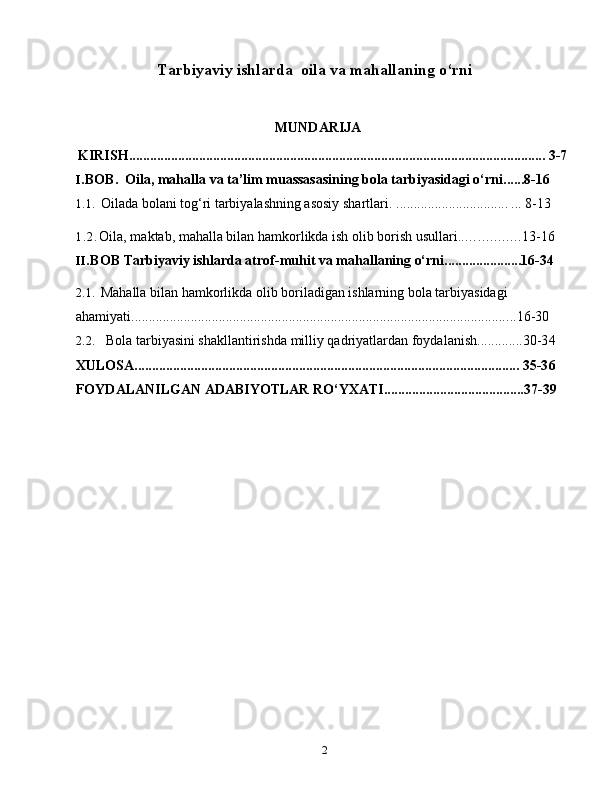 2Tarbiyaviy ishlarda  oila va mahallaning o‘rni
MUNDARIJA
KIRISH....................................................................................................................... 3-7
I. BOB.   Oila, mahalla va ta’lim muassasasining bola tarbiyasidagi o‘rni ......8-16
1.1.  Oilada bolani tog‘ri tarbiyalashning asosiy shartlari.  ................................ ...  8-1 3
1.2. Oila, maktab, mahalla bilan hamkorlikda ish olib borish usullari. ............... 13-16
II. BOB  Tarbiyaviy ishlarda atrof-muhit va mahallaning o‘rni. .....................16-34
2.1.  Mahalla bilan hamkorlikda olib boriladigan ishlarning bola tarbiyasidagi 
ahamiyati ....... ..................................................................................................... .. 16- 30
2.2.  Bola tarbiyasini shakllantirishda milliy qadriyatlardan foydalanish.............30-3 4
XULOSA.............................................................................................................. 35-3 6
FOYDALANILGAN   ADABIYOTLAR   RO‘YXATI........................................3 7-39 