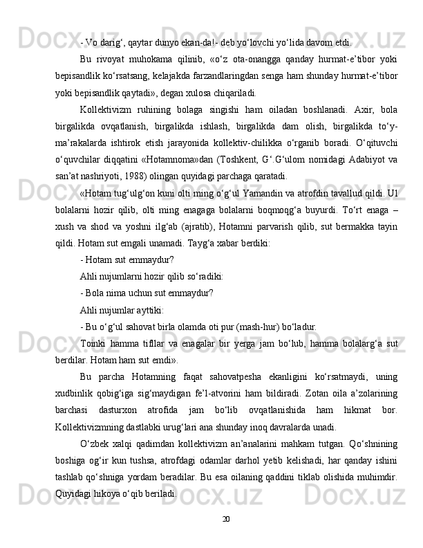20- Vo darig‘, qaytar dunyo ekan-da!- deb yo‘lovchi yo‘lida davom etdi.
Bu   rivoyat   muhokama   qilinib,   «o‘z   ota-onangga   qanday   hurmat-e’tibor   yoki
bepisandlik ko‘rsatsang, kelajakda farzandlaringdan senga ham shunday hurmat-e’tibor
yoki bepisandlik qaytadi», degan xulosa chiqariladi.
Kollektivizm   ruhining   bolaga   singishi   ham   oiladan   boshlanadi.   Axir,   bola
birgalikda   ovqatlanish,   birgalikda   ishlash,   birgalikda   dam   olish,   birgalikda   to‘y-
ma’rakalarda   ishtirok   etish   jarayonida   kollektiv-chilikka   o‘rganib   boradi.   O‘qituvchi
o‘quvchilar   diqqatini   «Hotamnoma»dan   (Toshkent,   G‘.G‘ulom   nomidagi   Adabiyot   va
san’at nashriyoti, 1988) olingan quyidagi parchaga qaratadi.
«Hotam tug‘ulg‘on kuni olti ming o‘g‘ul Yamandin va atrofdin tavallud qildi. Ul
bolalarni   hozir   qilib,   olti   ming   enagaga   bolalarni   boqmoqg‘a   buyurdi.   To‘rt   enaga   –
xush   va   shod   va   yoshni   ilg‘ab   (ajratib),   Hotamni   parvarish   qilib,   sut   bermakka   tayin
qildi. Hotam sut emgali unamadi. Tayg‘a xabar berdiki:
- Hotam sut emmaydur?
Ahli nujumlarni hozir qilib so‘radiki:
- Bola nima uchun sut emmaydur?
Ahli nujumlar ayttiki:
- Bu o‘g‘ul sahovat birla olamda oti pur (mash-hur) bo‘ladur.
Toinki   hamma   tifllar   va   enagalar   bir   yerga   jam   bo‘lub,   hamma   bolalarg‘a   sut
berdilar. Hotam ham sut emdi».
Bu   parcha   Hotamning   faqat   sahovatpesha   ekanligini   ko‘rsatmaydi,   uning
xudbinlik   qobig‘iga   sig‘maydigan   fe’l-atvorini   ham   bildiradi.   Zotan   oila   a’zolarining
barchasi   dasturxon   atrofida   jam   bo‘lib   ovqatlanishida   ham   hikmat   bor.
Kollektivizmning dastlabki urug‘lari ana shunday inoq davralarda unadi.
O‘zbek   xalqi   qadimdan   kollektivizm   an’analarini   mahkam   tutgan.   Qo‘shnining
boshiga   og‘ir   kun   tushsa,   atrofdagi   odamlar   darhol   yetib   kelishadi,   har   qanday   ishini
tashlab qo‘shniga yordam  beradilar. Bu esa  oilaning qaddini tiklab olishida muhimdir.
Quyidagi hikoya o‘qib beriladi.