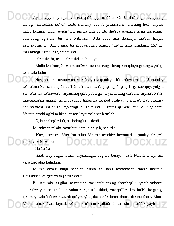 23Ayam   tayyorlaydigan   sho‘rva   qishloqqa   mashhur   edi.   U   sho‘rvaga,   oshqovoq,
lavlagi,   kartoshka,   no‘xat   solib,   shunday   boplab   pishirardiki,   ularning   hech   qaysisi
ezilib ketmas, huddi joyida turib pishgandek bo‘lib, sho‘rva suvining ta’mi esa ichgan
odamning   og‘zidan   bir   umr   ketmasdi.   Usta   bobo   ana   shunaq.a   sho‘rva   haqida
gapirayotgandi.   Uning   gapi   bu   sho‘rvaning   mazasini   tez-tez   tatib   turadigan   Mo‘min
maslahatga ham juda yoqib tushdi.
- Ichimsiz-da, usta, ichimsiz!- deb qo‘ydi u.
- Mulla Mo‘min, hotirjam bo‘ling, siz sho‘rvaga loyiq. ish qilayotganingiz yo‘q,-
dedi usta bobo.
- Hoy, usta, ko‘rayapsizmi, men bu yerda qanday o‘lib-tirilayapman! - U shunday
deb o‘zini ko‘rsatmoq.chi bo‘l-di, o‘rnidan turib, jilpanglab paqirlarga suv quyayotgan
edi, o‘zi suv to‘kaverib, sirpanchiq qilib yuborgan loyxonaning chetidan sirpanib ketdi;
muvozanatini saqlash uchun qaddini tiklashga harakat qildi-yu, o‘zini o‘nglab ololmay
bor   bo‘yicha   shaloplab   loyxonaga   qulab   tushdi.   Hamma   qah-qah   otib   kulib   yubordi.
Mumin amaki og‘ziga kirib ketgan loyni zo‘r berib tuflab:
- O, bachchag‘ar! O, bachchag‘ar! - derdi.
Musulmonqul aka tovushini baralla qo‘yib, baqirdi:
-   Hoy,   odamlar!   Maslahat   bilan   Mo‘min   amakini   loyxonadan   qanday   chiqarib
olamiz, endi! Ha-ha
- Ha-ha-ha …
-   Said,   arqoningni   tashla,   qaynatangni   bog‘lab   beray,   -   dedi   Musulmonqul   aka
yana ha-halab kularkan.
Mumin   amaki   kulgi   sadolari   ostida   apil-tapil   loyxonadan   chiqib   kiyimini
almashtirib kelgani uyga jo‘nab qoldi.
Bu   samimiy   kulgilar,   nazarimda,   xasharchilarning   charchog‘ini   yozib   yubordi;
ular   ishni   yanada   jadallatib   yubordilar;   ust-boshlari,   yuz-qo‘llari   loy   bo‘lib   ketganiga
qaramay, usta boboni kutdirib qo‘ymaylik, deb bir-birlarini shoshirib ishlashardi.Mana,
Mumin   amaki   ham   kiyinib   kelib   o‘z   o‘rnini   egalladi.   Hasharchilar   tushlik   payti   ham 