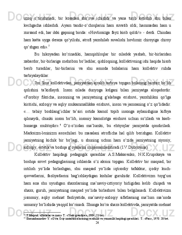 24uzoq   o‘tirishmadi;   bir   kosadan   sho‘rva   ichishdi   va   yana   turib   ketishib   shu   bilan
kechgacha   ishlashdi.   Ayam   tandir-o‘choqlarini   ham   suvatib   oldi;   hammadan   ham   u
xursand   edi,   har   ikki   gapning   birida:   «Hovlimizga   fayz   kirib   qoldi!»   -   derdi.   Chindan
ham   katta   uyga   deraza   qo‘yilishi,   atrofi   yaxshilab   suvalishi   hovlimiz   chiroyiga   chiroy
qo‘shgan edi». 5
Bu   hikoyadan   ko‘rinadiki,   hamqishloqlar   bir   oiladek   yashab,   bir-birlaridan
xabardor, bir-birlariga mehribon bo‘ladilar, qishloqning, kollektivning ishi haqida hisob
berib   turadilar,   bir-birlarini   va   shu   asnoda   bolalarini   ham   kollektiv   ruhda
tarbiyalaydilar.
Ibn  Sino  kollektivdan,  jamiyatdan  ajralib  tarbiya  topgan  bolaning  baxtsiz  bo‘lib
qolishini   ta’kidlaydi.   Inson   oilada   dunyoga   kelgani   bilan   jamiyatga   aloqadordir.
«Forobiy   fikricha,   insonning   va   jamiyatning   g‘alabaga   erishuvi,   yaxshilikni   qo‘lga
kiritishi, axloqiy va aqliy mukammallikka erishuvi, inson va jamoaning o‘z qo‘lidadir.
«…   tabiiy   boshlang‘ichlar   ta’siri   ostida   kamol   topib   insonga   aylanishgina   kifoya
qilmaydi,   chunki   inson   bo‘lib,   insoniy   kamolotga   erishuvi   uchun   so‘zlash   va   kasb-
hunarga   muhtojdir». 6
  O‘z-o‘zidan   ma’lumki,   bu   ehtiyojlar   jamiyatda   qondiriladi.
Marksizm-leninizm   asoschilari   bu   masalani   atroflicha   hal   qilib   berishgan.   Kollektiv
jamiyatning   kichik   bir   bo‘lagi,   u   shuning   uchun   ham   o‘zida   jamiyatning   siyosiy,
axloqiy, estetik va boshqa g‘oyalarini mujassamlashtiradi (I.V.Dubrovina).
Kollektiv   haqidagi   pedagogik   qarashlar   A.S.Makarenko,   N.K.Krupskaya   va
boshqa   sovet   pedagoglarining   ishlarida   o‘z   aksini   topgan.   Kollektiv   bir   maqsad,   bir
intilish   yo‘lida   birlashgan,   shu   maqsad   yo‘lida   iqtisodiy   tafakkur,   ijodiy   kuch-
quvvatlarini,   faoliyatlarini   bag‘ishlaydigan   kishilar   guruhidir.   Kollektivizm   tuyg‘usi
ham   ana   shu   uyushgan   shaxslarning   ma’naviy-ixtiyoriy   birligidan   kelib   chiqadi   va
shaxs,   guruh,   jamiyatning   maqsad   yo‘lida   birlashuvi   bilan   belgilanadi.   Kollektivizm
jismoniy,   aqliy   mehnat   faoliyatida,   ma’naviy-axloqiy   sifatlarning   ma’lum   ma’noda
umumiy bo‘lishida yaqqol ko‘rinadi. Shunga ko‘ra shaxs kollektivda, jamiyatda mehnat
5 5
 T.Maqsud. «Kattalar va men» T.: «Yosh gvardiya», 1984, 22-bet.
6 6
 Shermuhamedov Y. «O‘rta Osiy mutafakkirlarining yaxshilik va yomonlik haqidagi qarashlari.  T.: «Fan», 1970. 20-bet.