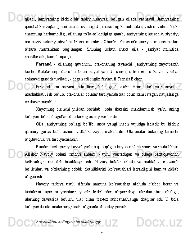 25qiladi,   jamiyatning   kichik   bir   tabiiy   hujayrasi   bo‘lgan   oilada   yashaydi.   Jamiyatning
qanchalik rivojlanganini oila farovonligida, shaxsning kamolotida qurish mumkin. Yoki
shaxsning barkamolligi, oilaning to‘la-to‘kisligiga qarab, jamiyatning iqtisodiy, siyosiy,
ma’naviy-axloqiy   ahvolini   bilish   mumkin.   Chunki,   shaxs-oila-jamiyat   munosabatlari
o‘zaro   mustahkam   bog‘langan.   Shuning   uchun   shaxs   oila   -   jamiyat   muhitida
shakllanadi, kamol top ади .
Farzand   -   oilaning   quvonchi,   ota-onaning   tayanchi,   jamiyatning   xayotbaxsh
kuchi.   Bolalarning   sharofati   bilan   xayot   yanada   shirin,   o‘lim   esa   u   kadar   daxshat
solmaydigandek tuyiladi, - degan edi ingliz faylasufi Frensis Bekon.
Farzand   umr   mevasi,   oila   faxri,   kelajagi,   baxtidir.   Ammo   tarbiya   nixoyatda
mashakkatli ish bo‘lib, ota-onalar bolalar tarbiyasida xar doim xam istagan natijalariga
erishavermaydilar.
Xayotning   birinchi   yilidan   boshlab     bola   shaxsini   shakllantirish,   ya’ni   uning
tarbiyasi bilan shugullanish oilaning asosiy vaifasidir.
Oila   jamiyatning   bo‘lagi   bo‘lib,   unda   yangi   inson   vujudga   keladi;   bu   kichik
ijtimoiy   gurux   bola   uchun   dastlabki   xayot   maktabidir.   Ota-onalar   bolaning   birinchi
o‘qituvchisi va tarbiyachisidir.
Bundan besh yuz yil avval yashab ijod qilgan buyuk o‘zbek shoiri va mutafakkiri
Alisher   Navoiy   bolani   «mehri   anbar»   -   uyni   yoritadigan   va   oilaga   baxt-quvonch
keltiradigan   nur   deb   hisoblagan   edi.   Navoiy   bolalar   oilada   va   maktabda   intizomli
bo‘lishlari   va   o‘zlarining   odobli   ekanliklarini   ko‘rsatishlari   kerakligini   ham   ta’kidlab
o‘tgan edi.
Navoiy   tarbiya   usuli   sifatida   namuna   ko‘rsatishga   alohida   e’tibor   berar   va
kishilarni,   ayniqsa   yoshlarni   yaxshi   kishilardan   o‘rganishga,   ulardan   ibrat   olishga,
ularning   davrasida   bo‘lish,   ular   bilan   tez-tez   suhbatlashishga   chaqirar   edi.   U   bola
tarbiyasida ota-onalarning ibrati to‘grisida shunday yozadi:
Farzand ato kullugin chu odat qilgay,  