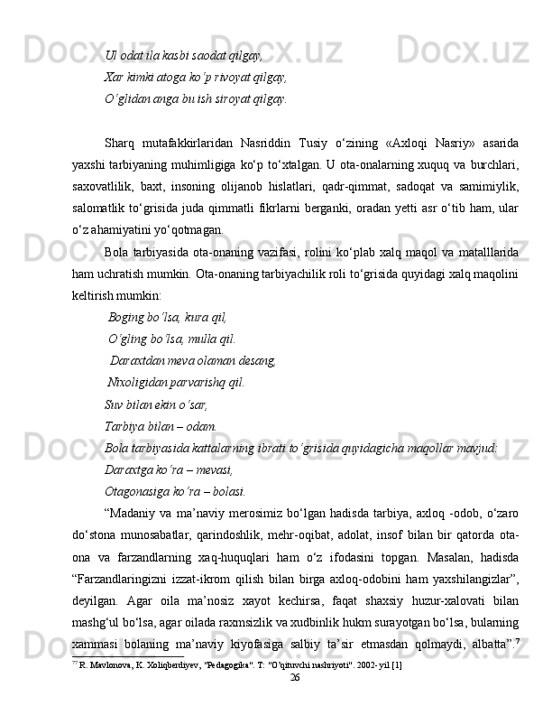 26Ul odat ila kasbi saodat qilgay,
Xar kimki atoga ko‘p rivoyat qilgay, 
O‘glidan anga bu ish siroyat qilgay.
Sharq   mutafakkirlaridan   Nasriddin   Tusiy   o‘zining   «Axloqi   Nasriy»   asarida
yaxshi  tarbiyaning muhimligiga ko‘p to‘xtalgan. U ota-onalarning xuquq va  burchlari,
saxovatlilik,   baxt,   insoning   olijanob   hislatlari,   qadr-qimmat,   sadoqat   va   samimiylik,
salomatlik   to‘grisida   juda  qimmatli   fikrlarni   berganki,   oradan  yetti   asr   o‘tib   ham,  ular
o‘z ahamiyatini yo‘qotmagan.
Bola   tarbiyasida   ota-onaning   vazifasi,   rolini   ko‘plab   xalq   maqol   va   matalllarida
ham uchratish mumkin. Ota-onaning tarbiyachilik roli to‘grisida quyidagi xalq maqolini
keltirish mumkin:
 Boging bo‘lsa, kura  q il,
  O‘gling bo‘lsa, mulla  q il.
             Daraxtdan meva olaman desang, 
 Nixoligidan parvarishq qil.
Suv bilan ekin o‘sar,
Tarbiya bilan – odam.
Bola tarbiyasida kattalarning ibrati to‘grisida quyidagicha maqollar mavjud:
Daraxtga ko‘ra – mevasi,
Otagonasiga ko‘ra – bolasi.
“Madaniy   va   ma’naviy   merosimiz   bo‘lgan   hadisda   tarbiya,   axloq   -odob,   o‘zaro
do‘stona   munosabatlar,   qarindoshlik,   mehr-oqibat,   adolat,   insof   bilan   bir   qatorda   ota-
ona   va   farzandlarning   xaq-huquqlari   ham   o‘z   ifodasini   topgan.   Masalan,   hadisda
“Farzandlaringizni   izzat-ikrom   qilish   bilan   birga   axloq-odobini   ham   yaxshilangizlar”,
deyilgan.   Agar   oila   ma’nosiz   xayot   kechirsa,   faqat   shaxsiy   huzur-xalovati   bilan
mashg‘ul bo‘lsa, agar oilada raxmsizlik va xudbinlik hukm surayotgan bo‘lsa, bularning
xammasi   bolaning   ma’naviy   kiyofasiga   salbiy   ta’sir   etmasdan   qolmaydi,   albatta”. 7
7 7
 R. Mavlonova, K. Xoliqberdiyev, "Pedagogika". T: "O’qituvchi nashriyoti". 2002- yil [1] 