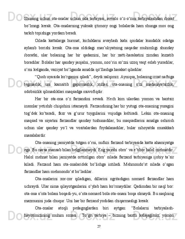 27Shuning uchun  ota-onalar   uchun oila  tarbiyasi,   avvalo o‘z-o‘zini   tarbiyalashdan   iborat
bo‘lmogi   kerak.   Ota-onalarning   yuksak   ijtimoiy   ongi   bolalarda   ham   shunga   mos   ong
tarkib topishiga yordam beradi.
Oilada   kattalarga   hurmat,   kichiklarni   avaylash   kabi   qoidalar   kundalik   odatga
aylanib   borishi   kerak.   Ota-ona   oldidagi   mas’uliyatning   naqadar   muhimligi   shunday
iboratki,   ular   bolaning   har   bir   qadamini,   har   bir   xatti-harakatini   zimdan   kuzatib
boradilar. Bolalar har qanday janjalni, yomon, noo‘rin so‘zni uzoq vaqt eslab yuradilar,
o‘rni kelganda, vaziyat bo‘lganda amalda qo‘llashga harakat qiladilar.
“Qush uyasida ko‘rganini qiladi”, deydi xalqimiz. Ayniqsa, bolaning izzat nafsiga
tegmaslik,   uni   kamsitib   gapirmaslik,   xullas,   ota-onaning   o‘zi   madaniyatsizlik,
odobsizlik qilmasliklari maqsadga muvofiqdir.
Har   bir   ota-ona   o‘z   farzandini   sevadi.   Hech   kim   ulardan   yomon   va   baxtsiz
insonlar yetishib chiqishini istamaydi. Farzandining har bir yutugi ota-onaning yuragini
tog‘dek   ko‘taradi,   faxr   va   g‘urur   tuygularini   vujudga   keltiradi.   Lekin   ota-onaning
maqsad   va   niyatini   farzandlar   qanday   tushunadilar,   bu   maqsadlarini   amalga   oshirish
uchun   ular   qanday   yo‘l   va   vositalardan   foydalanadilar,   bular   nihoyatda   murakkab
masalalardir.
Ota-onaning jamiyatda tutgan o‘rni, nufuzi  farzand tarbiyasida katta ahamiyatga
ega. Bu narsa mansab bilan belgilanmaydi. Eng yaxshi obro‘ va e’tibor halol mehnatdir.
Halol   mehnat   bilan   jamiyatda   orttirilgan   obro‘   oilada   farzand   tarbiyasiga   ijobiy   ta’sir
kiladi.   Farzand   ham   ota-onalaridek   bo‘lishga   intiladi.   Mehmondo‘st   oilada   o‘sgan
farzandlar ham mehmondo‘st bo‘ladilar. 
Ota-onalarini   xor-zor   qiladigan,   dillarini   ogritadigan   nomard   farzandlar   ham
uchraydi. Ular nima qilayotganlarini o‘ylab ham ko‘rmaydilar. Qadimdan bir naql bor:
ota-ona o‘nta bolani boqadi-yu, o‘nta nomard bola ota-onani boqa olmaydi. Bu naqlning
mazmunini juda chuqur. Uni har bir farzand yodidan chiqarmasligi kerak.
Ota-onalar   atoqli   pedagoglardan   biri   aytgan:   “Bolalarni   tarbiyalash-
hayotimizining   muhim   soxasi...   To‘gri   tarbiya   –   bizning   baxtli   kelajagimiz,   yomon