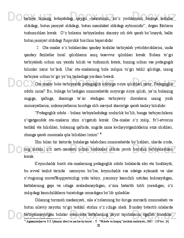 28tarbiya   bizning   kelajakdagi   qaygu   –hasratimiz,   ko‘z   yoshlarimiz   boshqa   kishilar
oldidagi, butun jamiyat oldidagi, butun mamlakat oldidagi aybimizdir”, degan fikrlarni
tushunishlari kerak.   O‘z bolasini tarbiyalashni  shaxsiy ish deb qarab bo‘lmaydi, balki
butun jamiyat oldidagi fuqorolik burchini bajarishdir.
  2.   Ota-onalar o‘z bolalaridan qanday kishilar tarbiyalab yetishtirishlarini, unda
qanday   fazilatlar   hosil   qilishlarini   aniq   tasavvur   qilishlari   kerak.   Bolani   to‘gri
tarbiyalash   uchun   uni   yaxshi   bilish   va   tushunish   kerak,   buning   uchun   esa   pedagogik
bilimlar   zarur   bo‘ladi.   Ular   ota-onalarning   bola   xulqini   to‘gri   tahlil   qilishga,   uning
tarbiyasi uchun to‘gri yo‘lni tanlashga yordam beradi.
Ota-onalar bola tarbiyasida pedagoglik odobiga rioya qilishlari zarur. Pedagoglik
odobi nima? Bu, bolaga bo‘ladigan munosabatda meyorga rioya qilish, ya’ni  bolaning
ongiga,   qalbiga,   shaxsiga   ta’sir   etadigan   tarbiyaviy   choralarni   uning   yosh
xususiyatlarini, imkoniyatlarini hisobga olib mavjud sharoitga qarab tanlay bilishdir.
“Pedagoglik odobi - bolani tarbiyalashdagi mohirlik bo‘lib, bunga tarbiyachilarni
o‘rgatgandek   ota-onalarni   xhm   o‘rgatish   kerak.   Ota-onalar   o‘z   xulqi,   fe’l-atvorini
tashkil eta bilishlari, bolaning qalbida, ongida nima kechayotganliklarini seza olishlari,
shunga qarab muomala qila bilishlari lozim”. 8
Shu bilan  bir   katorda  bolalarga talabchan  munosabatda   bo‘lishlari,  ularda  iroda,
ong   xulkni,   o‘z   xatti-xarakati   uchun   boshkalar   oldida   javob   berishni   tarbiyalashlari
kerak.
Keyinchalik   borib   ota-onalarning   pedagoglik   odobi   bolalarda   aks   eta   boshlaydi,
bu   avval   taxlid   tarzida     namoyon   bo‘lsa,   keyinchalik   esa   odatga   aylanadi   va   ular
o‘rtogining   muvaffaqqiyatsizligi   yoki   tabiiy,   jismoniy   kamchili   ustidan   kulmaydigan,
kattalarning   gapi   va   ishiga   aralashmaydigan,   o‘zini   batartib   tutib   yuradigan,   o‘z
xulqidagi kamchiliklarni tuzatishga urinadigan bo‘lib qoladilar.
Oilaning turmush madaniyati, oila a’zolarining bir-biriga xurmatli munosabati va
butun   oilaviy   xayotni   to‘gri   tashkil   etishni   o‘z   ichiga   oladi.   Bunday   betartib   oilalarda
tarbiyalanayotgan   bolalar   sekin-asta   kattalarning   xayot   tajribalarini   egallab   boradilar.
8 8
 Agzamxodjaeva S.S. Ijtimoiy ideal va ma’naviy hayot. - T.: ”Falsafa va huquq” instituti nashriyoti, 2007. -229 bet. [4]  