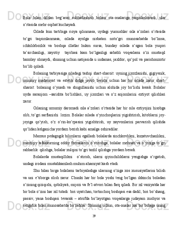 29Bola   bilan   dildan   beg‘araz   suhbatlashish   bolani   ota-onalariga   yaqinlashtiradi,   ular
o‘rtasida mehr-oqibat kuchayadi.
Oilada   kun   tartibiga   rioya   qilinmasa,   uydagi   yumushlar   oila   a’zolari   o‘rtasida
to‘gri   taqsimlanmasa,   oilada   ayolga   nisbatan   noto‘gri   munosabatda   bo‘linsa,
ichkilikbozlik   va   boshqa   illatlar   hukm   sursa,   bunday   oilada   o‘sgan   bola   yuqori
ta’sirchanligi,   xayotiy     tajribasi   kam   bo‘lganligi   sababli   voqealarni   o‘zi   mustaqil
baxolay olmaydi, shuning uchun natijasida u indamas, jaxldor, qo‘pol va parishonxotir
bo‘lib qoladi.
Bolaning tarbiyasiga oiladagi tashqi shart-sharoit: uyning jixozlanishi, gigiyenik,
umumiy   madaniyat   va   estetik   didga   javob   berishi   uchun   har   bir   oilada   zarur   shart-
sharoit:   bolaning   o‘ynash   va   shugullanishi   uchun   alohida   joy   bo‘lishi   kerak.   Bolalar
uyda   saranjom   –sarishta   bo‘lishlari,   uy   jixozlari   va   o‘z   anjomlarini   extiyot   qilishlari
zarur.
Oilaning umumiy daromadi oila a’zolari o‘rtasida har bir oila extiyojini hisobga
olib, to‘gri sarflanishi  lozim. Bolalar oilada o‘yinchoqlarini yigishtirish, kitoblarni joy-
joyiga   qo‘yish,   o‘z   o‘rin-ko‘rpasini   yigishtirish,   uy   xayvonlarini   parvarish   qilishda
qo‘lidan kelganicha yordam berish kabi amalga oshiradilar.
Maxsus pedagogik bilimlarni egallash bolalarda sinchkovlikni, kuzatuvchanlikni,
mantiqiy tafakkurning oddiy formalarini o‘stirishga, bolalar mehnati  va o‘yiniga to‘gri
rahbarlik  qilishga, bolalar xulqini to‘gri taxlil qilishga yordam beradi. 
Bolalarda   mustaqillikni     o‘stirish,   ularni   qiyinchiliklarni   yengishga   o‘rgatish,
undagi irodani mustahkamlash muhim ahamiyat kasb etadi.
Shu bilan birga bolalarni tarbiyalashga ularning o‘ziga xos xususiyatlarini  bilish
va   uni   e’tiborga   olish   zarur.   Chunki   har   bir   bola   yoshi   teng   bo‘lgan   ikkinchi   boladan
o‘zining qiziqishi, qobiliyati, mijozi va fe’l-atvori bilan farq qiladi. Bir xil vaziyatda har
bir bola o‘zini har xil tutadi: biri uyatchan, tortinchoq boshqasi esa dadil; biri bo‘shang,
passiv,   yana   boshqasi   tevarak   –   atrofda   bo‘layotgan   voqealarga   judayam   xushyor   va
sezgirlik bilan munosabatda bo‘ladilar. Shuning uchun, ota-onalar xar bir bolaga uning 