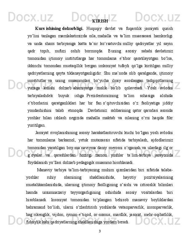 3KIRISH
Kurs   ishining   dolzarbligi.     Huquqiy     davlat     va     fuqarolik     jamiyati     qurish
yo‘lini  tanlagan  mamlakatimizda  oila, mahalla  va  ta’lim  muassasasi  hamkorligi
va  unda  shaxs  tarbiyasiga  katta  ta’sir  ko‘rsatuvchi milliy  qadriyatlar  yil  sayin
qadr     topib,     nufuzi     oshib     bormoqda.     Buning     asosiy     sababi   davlatimiz
tomonidan   ijtimoiy   institutlarga   har   tomonlama   e’tibor   qaratilayotgan   bo‘lsa,
ikkinchi  tomondan  mustaqillik  bergan  imkoniyat  tufayli  qo‘lga  kiritilgan  milliy
qadriyatlarning   qayta   tiklanayotganligidir.   Shu   ma’noda   olib   qaralganda,   ijtimoiy
inostitutlar   va     uning     muammolari     bo‘yicha     ilmiy     asoslangan     tadqiqotlarning
yuzaga     kelishi     dolzarb   ahamiyatga     molik     bo‘lib     qolaveradi.     Yosh     avlodni
tarbiyalashdek     buyuk     ishga   Prezidentimizning     ta’lim     sohasiga     alohida
e’tiborlarini     qaratganliklari     har     bir     fan  o‘qituvchisidan     o‘z     faoliyatiga    jiddiy
yondashishini     talab     etmoqda.     Davlatimiz     rahbarining   qator   qarorlari   asosida
yoshlar   bilan   ishlash   negizida   mahalla   maktab   va   oilaning   o‘rni   haqida   fikr
yuritilgan.
Jamiyat   rivojlanishining   asosiy   harakatlantiruvchi   kuchi   bo lgan   yosh   avlodniʻ
har   tomonlama   barkamol,   yetuk   mutaxassis   sifatida   tarbiyalash,   ajdodlarimiz
tomonidan   yaratilgan   boy   ma`naviyma`daniy   merosni   o rganish   va   ulardagi   ilg`or	
ʻ
g`oyalar   va   qarashlardan   hozirgi   zamon   yoshlar   ta`lim-tarbiya   jarayonida
foydalanish yo llari dolzarb pedagogik muammo hisoblanadi.	
ʻ
Manaviy   tarbiya   ta’lim-tarbiyaning   muhim   qismlaridan   biri   sifatida   talaba-
yoshlar   ruhiy   olamining   shakllanishida,   hayotiy   pozitsiyalarining
mustahkamlanishida,   ularning   ijtimoiy   faolligining   o‘sishi   va   ixtisoslik   bilimlari
hamda   umumnazariy   tayyorgarligining   oshishida   asosiy   vositalardan   biri
hisoblanadi.   Insoniyat   tomonidan   to‘plangan   behisob   manaviy   boyliklardan
bahramand   bo‘lish,   ularni   o‘zlashtirish   yoshlarda   vatanparvarlik,   insonparvarlik,
bag`rikenglik,   vijdon,   iymon-e’tiqod,   or-nomus,   mardlik,   jasorat,   mehr-oqibatlilik,
fidoiylik kabi qadriyatlarning shakllanishiga yordam beradi. 