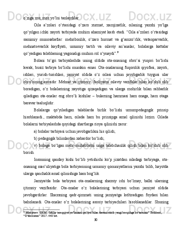 30o‘ziga xos, mos yo‘lni tanlaydilar.
Oila   a’zolari   o‘rtasidagi   o‘zaro   xurmat,   xamjixatlik,   oilaning   yaxshi   yo‘lga
qo‘yilgan ichki xayoti tarbiyada muhim ahamiyat kasb etadi. “Oila a’zolari o‘rtasidagi
samimiy   munosabatlar:   mehribonlik,   o‘zaro   hurmat   va   g‘amxo‘rlik,   vatanparvarlik,
mehnatsevarlik   kayfiyati,   umumiy   tartib   va   oilaviy   an’analar,   bolalarga   kattalar
qo‘yadigan talablarning yagonaligi muhim rol o‘ynaydi”. 9
Bolani   to‘gri   tarbiyalashda   uning   oldida   ota-onaning   obro‘si   yuqori   bo‘lishi
kerak,   busiz   tarbiya   bo‘lishi   mumkin   emas.   Ota-onalarning   fuqorolik   qiyofasi,   xayoti,
ishlari,   yurish-turishlari,   jamiyat   oldida   o‘z   oilasi   uchun   javobgarlik   tuygusi   ular
obro‘sining asosidir. Mehnat va ijtimoiy   faoliyatni oilaviy vazifalar bilan ko‘shib olib
boradigan,   o‘z   bolalarining   xayotiga   qizaqadigan   va   ularga   mohirlik   bilan   rahbarlik
qiladigan   ota-onalar   eng   obro‘li   kishilar   –   bularning   hammasi   ham   onaga,   ham   otaga
baravar taaluqlidir.
Bolalarga   qo‘yiladigan   talablarda   birlik   bo‘lishi   umumpedagogik   prinsip
hisoblanadi.,   maktabda   ham,   oilada   ham   bu   prinsipga   amal   qilinishi   lozim.   Oilada
bolalarni tarbiyalashda quyidagi shartlarga rioya qilinishi zarur:
a) bolalar tarbiyasi uchun javobgarlikni his qilish;
b) pedagogik bilimlardan xabardor bo‘lish;
v)   bolaga   bo‘lgan   mehr-muhabbatni   unga   talabchanlik   qilish   bilan   ko‘shib   olib
borish.
Insonning   qanday   kishi   bo‘lib   yetishishi   ko‘p   jixatdan   oiladagi   tarbiyaga,   ota-
onaning mas’uliyatiga bola tarbiyasining umumiy qonuniyatlarini yaxshi bilib, hayotda
ularga qanchalik amal qilinishiga ham bog‘lik.
Jamiyatda   bola   tarbiyasi   ota-onalarning   shaxsiy   ishi   bo‘lmay,   balki   ularning
ijtimoiy   vazifasidir.   Ota-onalar   o‘z   bolalarining   tarbiyasi   uchun   jamiyat   oldida
javobgardirlar.   Shaxsning   qadr-qimmati   uning   jamiyatga   keltiradigan   foydasi   bilan
baholanadi.   Ota-onalar   o‘z   bolalarining   asosiy   tarbiyachilari   hisoblanadilar.   Shuning
9 9
 Mirziyoev. SH.M. “Milliy taraqqiyot yo‘limizni qat’iyat bilan davom ettirib yangi bosqichga ko‘taramiz” Toshkent, 
“O‘zbekiston” 2017.-448 bet. 