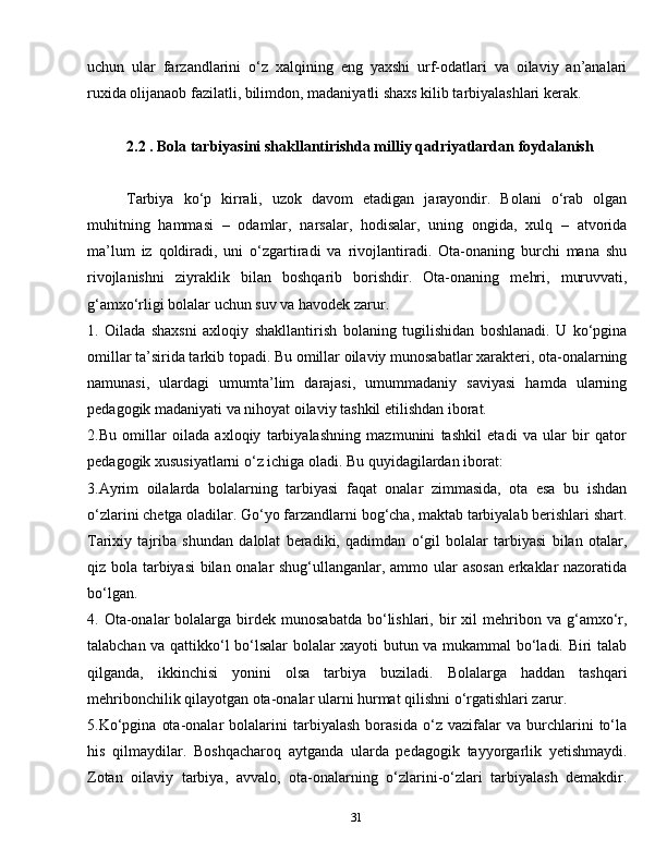 31uchun   ular   farzandlarini   o‘z   xalqining   eng   yaxshi   urf-odatlari   va   oilaviy   an’analari
ruxida olijanaob fazilatli, bilimdon, madaniyatli shaxs kilib tarbiyalashlari kerak.
2.2 . Bola tarbiyasini shakllantirishda milliy qadriyatlardan foydalanish
Tarbiya   ko‘p   kirrali,   uzok   davom   etadigan   jarayondir.   Bolani   o‘rab   olgan
muhitning   hammasi   –   odamlar,   narsalar,   hodisalar,   uning   ongida,   xulq   –   atvorida
ma’lum   iz   qoldiradi,   uni   o‘zgartiradi   va   rivojlantiradi.   Ota-onaning   burchi   mana   shu
rivojlanishni   ziyraklik   bilan   boshqarib   borishdir.   Ota-onaning   mehri,   muruvvati,
g‘amxo‘rligi bolalar uchun suv va havodek zarur.
1.   Oilada   shaxsni   axloqiy   shakllantirish   bolaning   tugilishidan   boshlanadi.   U   ko‘pgina
omillar ta’sirida tarkib topadi. Bu omillar oilaviy munosabatlar xarakteri, ota-onalarning
namunasi,   ulardagi   umumta’lim   darajasi,   umummadaniy   saviyasi   hamda   ularning
pedagogik madaniyati va nihoyat oilaviy tashkil etilishdan iborat.
2. Bu   omillar   oilada   axloqiy   tarbiyalashning   mazmunini   tashkil   etadi   va   ular   bir   qator
pedagogik xususiyatlarni o‘z ichiga oladi. Bu quyidagilardan iborat:
3. Ayrim   oilalarda   bolalarning   tarbiyasi   faqat   onalar   zimmasida,   ota   esa   bu   ishdan
o‘zlarini chetga oladilar. Go‘yo farzandlarni bog‘cha, maktab tarbiyalab berishlari shart.
Tarixiy   tajriba   shundan   dalolat   beradiki,   qadimdan   o‘gil   bolalar   tarbiyasi   bilan   otalar,
qiz bola tarbiyasi bilan onalar shug‘ullanganlar, ammo ular asosan erkaklar nazoratida
bo‘lgan.
4.   Ota-onalar  bolalarga  birdek  munosabatda   bo‘lishlari,  bir   xil   mehribon  va  g‘amxo‘r,
talabchan va qattikko‘l bo‘lsalar bolalar xayoti butun va mukammal bo‘ladi. Biri talab
qilganda,   ikkinchisi   yonini   olsa   tarbiya   buziladi.   Bolalarga   haddan   tashqari
mehribonchilik qilayotgan ota-onalar ularni hurmat qilishni o‘rgatishlari zarur.
5. Ko‘pgina   ota-onalar   bolalarini   tarbiyalash   borasida   o‘z   vazifalar   va   burchlarini   to‘la
his   qilmaydilar.   Boshqacharoq   aytganda   ularda   pedagogik   tayyorgarlik   yetishmaydi.
Zotan   oilaviy   tarbiya,   avvalo,   ota-onalarning   o‘zlarini-o‘zlari   tarbiyalash   demakdir. 