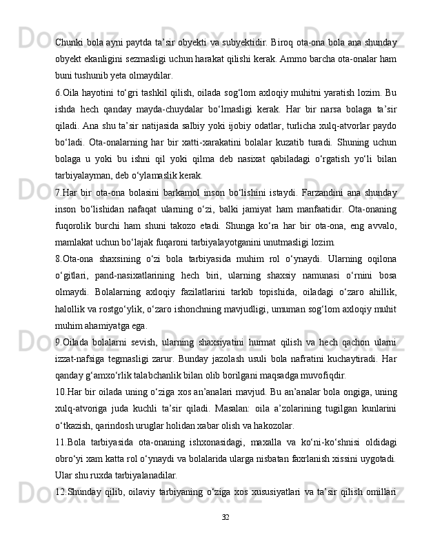 32Chunki bola ayni paytda ta’sir obyekti va subyektidir. Biroq ota-ona bola ana shunday
obyekt ekanligini sezmasligi uchun harakat qilishi kerak. Ammo barcha ota-onalar ham
buni tushunib yeta olmaydilar.
6. Oila hayotini to‘gri tashkil qilish, oilada sog‘lom axloqiy muhitni yaratish lozim. Bu
ishda   hech   qanday   mayda-chuydalar   bo‘lmasligi   kerak.   Har   bir   narsa   bolaga   ta’sir
qiladi. Ana shu ta’sir natijasida salbiy yoki ijobiy odatlar, turlicha xulq-atvorlar paydo
bo‘ladi.   Ota-onalarning   har   bir   xatti-xarakatini   bolalar   kuzatib   turadi.   Shuning   uchun
bolaga   u   yoki   bu   ishni   qil   yoki   qilma   deb   nasixat   qabiladagi   o‘rgatish   yo‘li   bilan
tarbiyalayman, deb o‘ylamaslik kerak.
7. Har   bir   ota-ona   bolasini   barkamol   inson   bo‘lishini   istaydi.   Farzandini   ana   shunday
inson   bo‘lishidan   nafaqat   ularning   o‘zi,   balki   jamiyat   ham   manfaatidir.   Ota-onaning
fuqorolik   burchi   ham   shuni   takozo   etadi.   Shunga   ko‘ra   har   bir   ota-ona,   eng   avvalo,
mamlakat uchun bo‘lajak fuqaroni tarbiyalayotganini unutmasligi lozim.
8. Ota-ona   shaxsining   o‘zi   bola   tarbiyasida   muhim   rol   o‘ynaydi.   Ularning   oqilona
o‘gitlari,   pand-nasixatlarining   hech   biri,   ularning   shaxsiy   namunasi   o‘rnini   bosa
olmaydi.   Bolalarning   axloqiy   fazilatlarini   tarkib   topishida,   oiladagi   o‘zaro   ahillik,
halollik va rostgo‘ylik, o‘zaro ishonchning mavjudligi, umuman sog‘lom axloqiy muhit
muhim ahamiyatga ega.
9. Oilada   bolalarni   sevish,   ularning   shaxsiyatini   hurmat   qilish   va   hech   qachon   ularni
izzat-nafsiga   tegmasligi   zarur.   Bunday   jazolash   usuli   bola   nafratini   kuchaytiradi.   Har
qanday g‘amxo‘rlik talabchanlik bilan olib borilgani maqsadga muvofiqdir.
10. Har bir oilada uning o‘ziga xos an’analari mavjud. Bu an’analar bola ongiga, uning
xulq-atvoriga   juda   kuchli   ta’sir   qiladi.   Masalan:   oila   a’zolarining   tugilgan   kunlarini
o‘tkazish, qarindosh uruglar holidan xabar olish va hakozolar.
11. Bola   tarbiyasida   ota-onaning   ishxonasidagi,   maxalla   va   ko‘ni-ko‘shnisi   oldidagi
obro‘yi xam katta rol o‘ynaydi va bolalarida ularga nisbatan faxrlanish xissini uygotadi.
Ular shu ruxda tarbiyalanadilar.
12. Shunday   qilib,   oilaviy   tarbiyaning   o‘ziga   xos   xususiyatlari   va   ta’sir   qilish   omillari