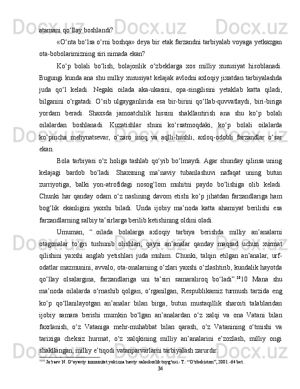 34atamani qo‘llay boshlandi?
«O‘nta bo‘lsa o‘rni boshqa» deya bir etak farzandni tarbiyalab voyaga yetkazgan
ota-bobolarimizning siri nimada ekan?
Ko‘p   bolali   bo‘lish,   bolajonlik   o‘zbeklarga   xos   milliy   xususiyat   hisoblanadi.
Bugungi kunda ana shu milliy xususiyat kelajak avlodni axloqiy jixatdan tarbiyalashda
juda   qo‘l   keladi.   Negaki   oilada   aka-ukasini,   opa-singilisini   yetaklab   katta   qiladi,
bilganini   o‘rgatadi.   O‘sib   ulgayganlirida   esa   bir-birini   qo‘llab-quvvatlaydi,   biri-biriga
yordam   beradi.   Shaxsda   jamoatchilik   hissini   shakllantirish   ana   shu   ko‘p   bolali
oilalardan   boshlanadi.   Kuzatishlar   shuni   ko‘rsatmoqdaki,   ko‘p   bolali   oilalarda
ko‘pincha   mehynatsevar,   o‘zaro   inoq   va   aqlli-hushli,   axloq-odobli   farzandlar   o‘sar
ekan.
Bola   tarbiyasi   o‘z   holiga   tashlab   qo‘yib   bo‘lmaydi.   Agar   shunday   qilinsa   uning
kelajagi   bardob   bo‘ladi.   Shaxsning   ma’naviy   tubanlashuvi   nafaqat   uning   butun
zurriyotiga,   balki   yon-atrofidagi   nosog‘lom   muhitni   paydo   bo‘lishiga   olib   keladi.
Chunki   har   qanday   odam   o‘z   naslining   davom   etishi   ko‘p   jihatdan   farzandlariga   ham
bog‘lik   ekanligini   yaxshi   biladi.   Unda   ijobiy   ma’noda   katta   ahamiyat   berilishi   esa
farzandlarning salbiy ta’sirlarga berilib ketishining oldini oladi.
Umuman,   “..oilada   bolalarga   axloqiy   tarbiya   berishda   milliy   an’analarni
otagonalar   to‘gri   tushunib   olishlari,   qaysi   an’analar   qanday   maqsad   uchun   xurmat
qilishini   yaxshi   anglab   yetishlari   juda   muhim.   Chunki,   talqin   etilgan   an’analar,   urf-
odatlar mazmunini, avvalo, ota-onalarning o‘zlari yaxshi o‘zlashtirib, kundalik hayotda
qo‘llay   olsalargina,   farzandlariga   uni   ta’siri   samaraliroq   bo‘ladi”. 10
10   Mana   shu
ma’noda   oilalarda   o‘rnashib   qolgan,   o‘rganilgan,   Respublikamiz   turmush   tarzida   eng
ko‘p   qo‘llanilayotgan   an’analar   bilan   birga,   butun   mustaqillik   sharoiti   talablaridan
ijobiy   samara   berishi   mumkin   bo‘lgan   an’analardan   o‘z   xalqi   va   ona   Vatani   bilan
faxrlanish,   o‘z   Vataniga   mehr-muhabbat   bilan   qarash,   o‘z   Vatanining   o‘tmishi   va
tarixiga   cheksiz   hurmat,   o‘z   xalqkining   milliy   an’analarini   e’zozlash,   milliy   ongi
shakllangan, milliy e’tiqodi vatanparvarlarni tarbiyalash zarurdir.
10 10
 Jo‘raev N. G‘oyaviy immunitet yoki ma’naviy xaloskorlik tuyg‘usi.-T.: “O‘zbekiston”, 2001.-64 bet. 