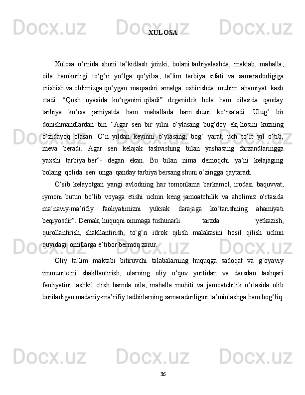 36XULOSA
Xulosa  o‘rnida  shuni  ta’kidlash  joizki,  bolani tarbiyalashda,  maktab,  mahalla,
oila   hamkorligi   to‘g‘ri   yo‘lga   qo‘yilsa,   ta’lim   tarbiya   sifati   va   samaradorligiga
erishish va oldimizga qo‘ygan  maqsadni  amalga  oshirishda  muhim  ahamiyat  kasb
etadi.     “Qush     uyasida     ko‘rganini   qiladi”     deganidek     bola     ham     oilasida     qanday
tarbiya     ko‘rsa     jamiyatda     ham     mahallada     ham   shuni     ko‘rsatadi.     Ulug‘     bir
donishmandlardan  biri  “Agar  sen  bir  yilni  o‘ylasang  bug‘doy  ek, hosini  kuzning
o‘zidayoq  olasan.  O‘n  yildan  keyinni  o‘ylasang,  bog‘  yarat,  uch  to‘rt  yil  o‘tib,
meva     beradi.     Agar     sen     kelajak     tashvishing     bilan     yashasang     farzandlaringga
yaxshi     tarbiya   ber”-     degan     ekan.     Bu     bilan     nima     demoqchi     ya’ni     kelajaging
bolang  qolida  sen  unga  qanday tarbiya bersang shuni o‘zingga qaytaradi 
O‘sib   kelayotgan   yangi   avlodning   har   tomonlama   barkamol,   irodasi   baquvvat,
iymoni   butun   bo‘lib   voyaga   etishi   uchun   keng   jamoatchilik   va   aholimiz   o‘rtasida
ma’naviy-ma’rifiy   faoliyatimizni   yuksak   darajaga   ko‘tarishning   ahamiyati
beqiyosdir”.   Demak, huquqni ommaga tushunarli tarzda   yetkazish,
qurollantirish,   shakllantirish,   to‘g‘ri   idrok   qilish   malakasini   hosil   qilish   uchun
quyidagi   omillarga e’tibor   bermoq   zarur.
Oliy   ta’lim   maktabi   bitiruvchi   talabalarning   huquqga   sadoqat   va   g‘oyaviy
immunitetni   shakllantirish,   ularning   oliy   o‘quv   yurtidan   va   darsdan   tashqari
faoliyatini   tashkil   etish   hamda   oila,   mahalla   muhiti   va   jamoatchilik   o‘rtasida   olib
boriladigan   madaniy-ma’rifiy   tadbirlarning   samaradorligini   ta’minlashga ham   bog‘liq.