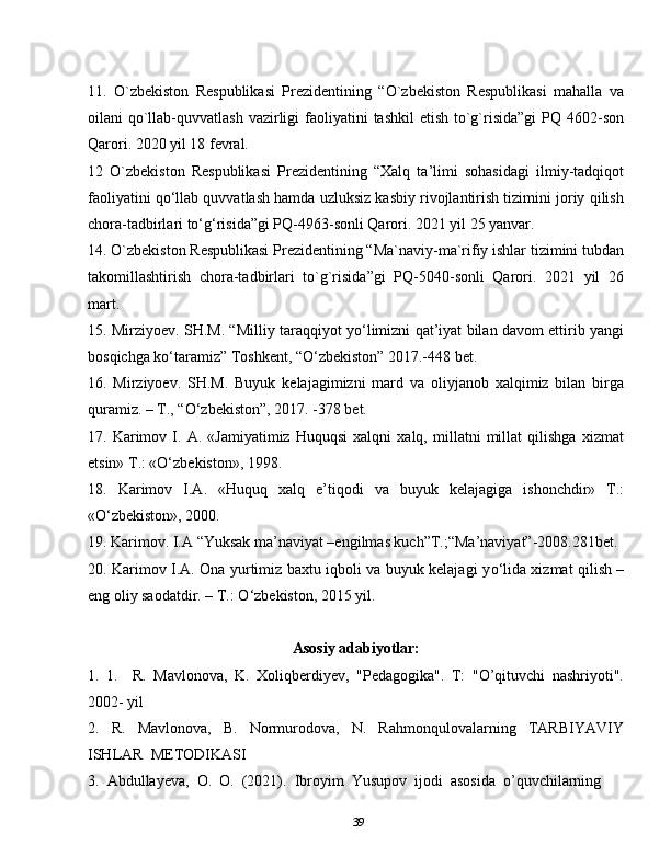 3911.   O`zbekiston   Respublikasi   Prezidentining   “O`zbekiston   Respublikasi   mahalla   va
oilani  qo`llab-quvvatlash  vazirligi  faoliyatini  tashkil  etish  to`g`risida”gi  PQ 4602-son
Qarori. 2020 yil 18 fevral.
12   O`zbekiston   Respublikasi   Prezidentining   “Xalq   ta’limi   sohasidagi   ilmiy-tadqiqot
faoliyatini qo‘llab quvvatlash hamda uzluksiz kasbiy rivojlantirish tizimini joriy qilish
chora-tadbirlari to‘g‘risida”gi PQ-4963-sonli Qarori. 2021 yil 25 yanvar.
14. O`zbekiston Respublikasi Prezidentining “Ma`naviy-ma`rifiy ishlar tizimini tubdan
takomillashtirish   chora-tadbirlari   to`g`risida”gi   PQ-5040-sonli   Qarori.   2021   yil   26
mart.
15. Mirziyoev. SH.M. “Milliy taraqqiyot yo‘limizni qat’iyat bilan davom ettirib yangi
bosqichga ko‘taramiz” Toshkent, “O‘zbekiston” 2017.-448 bet.
16.   Mirziyoev.   SH.M.   Buyuk   kelajagimizni   mard   va   oliyjanob   xalqimiz   bilan   birga
quramiz. – T., “O‘zbekiston”, 2017. -378 bet.
17.   Karimov   I.   A.   «Jamiyatimiz   Huquqsi   xalqni   xalq,   millatni   millat   qilishga   xizmat
etsin» T.: «O‘zbekiston», 1998.
18.   Karimov   I.A.   «Huquq   xalq   e’tiqodi   va   buyuk   kelajagiga   ishonchdir»   T.:
«O‘zbekiston», 2000.
19. Karimov. I.A “Yuksak ma’naviyat –engilmas kuch”T.;“Ma’naviyat”-2008.281bet.
20. Karimov I.A. Ona yurtimiz baxtu iqboli va buyuk kelajagi y о ‘lida xizmat qilish –
eng oliy saodatdir. – T.:  О ‘zbekiston, 2015 yil.
Asosiy adabiyotlar:
1.   1.     R.   Mavlonova,   K.   Xoliqberdiyev,   "Pedagogika".   T:   "O’qituvchi   nashriyoti".
2002- yil
2.     R.     Mavlonova,     B.     Normurodova,     N.     Rahmonqulovalarning     TARBIYAVIY
ISHLAR  METODIKASI 
3.  Abdullayeva,  O.  O.  (2021).  Ibroyim  Yusupov  ijodi  asosida  o’quvchilarning  