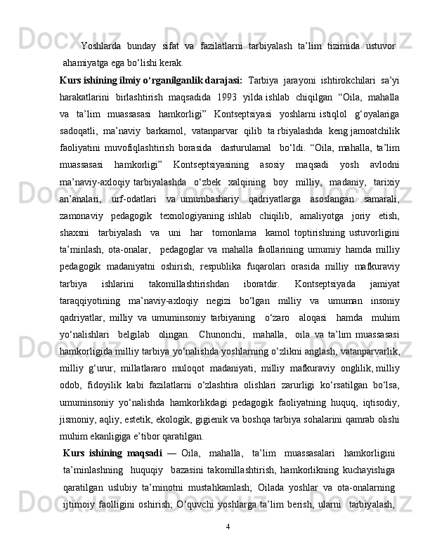 4Yoshlarda   bunday   sifat   va   fazilatlarni   tarbiyalash   ta’lim   tizimida   ustuvor
ahamiyatga ega bo‘lishi kerak.
Kurs   ishining   ilmiy   o‘rganilganlik   darajasi:   Tarbiya  jarayoni  ishtirokchilari  sa’yi
harakatlarini   birlashtirish   maqsadida   1993   yilda ishlab   chiqilgan   “Oila,   mahalla
va     ta’lim     muassasasi     hamkorligi”     Kontseptsiyasi     yoshlarni   istiqlol     g‘oyalariga
sadoqatli,  ma’naviy  barkamol,  vatanparvar  qilib  ta rbiyalashda  keng jamoatchilik
faoliyatini   muvofiqlashtirish   borasida     dasturulamal     bo‘ldi.   “Oila,   mahalla,   ta’lim
muassasasi     hamkorligi”     Kontseptsiyasining     asosiy     maqsadi     yosh     avlodni
ma’naviy-axloqiy   tarbiyalashda     o‘zbek     xalqining     boy     milliy,     madaniy,     tarixiy
an’analari,     urf-odatlari     va   umumbashariy     qadriyatlarga     asoslangan     samarali,
zamonaviy     pedagogik     texnologiyaning   ishlab     chiqilib,     amaliyotga     joriy     etish,
shaxsni     tarbiyalash     va     uni     har     tomonlama     kamol   toptirishning   ustuvorligini
ta’minlash,   ota-onalar,     pedagoglar   va   mahalla   faollarining   umumiy   hamda   milliy
pedagogik   madaniyatni   oshirish,   respublika   fuqarolari   orasida   milliy   mafkuraviy
tarbiya     ishlarini     takomillashtirishdan     iboratdir.     Kontseptsiyada     jamiyat
taraqqiyotining   ma’naviy-axloqiy   negizi   bo‘lgan   milliy   va   umuman   insoniy
qadriyatlar,   milliy   va   umuminsoniy   tarbiyaning     o‘zaro     aloqasi     hamda     muhim
yo‘nalishlari     belgilab     olingan.     Chunonchi,     mahalla,     oila   va   ta’lim   muassasasi
hamkorligida milliy tarbiya yo‘nalishda yoshlarning o‘zlikni anglash, vatanparvarlik,
milliy  g‘urur,  millatlararo  muloqot  madaniyati,  milliy  mafkuraviy  onglilik, milliy
odob,  fidoyilik  kabi  fazilatlarni  o‘zlashtira  olishlari  zarurligi  ko‘rsatilgan  bo‘lsa,
umuminsoniy  yo‘nalishda  hamkorlikdagi  pedagogik  faoliyatning  huquq,  iqtisodiy,
jismoniy, aqliy, estetik, ekologik, gigienik va boshqa tarbiya sohalarini qamrab olishi
muhim ekanligiga e’tibor qaratilgan.
Kurs   ishining   maqsadi   ―   Oila,     mahalla,     ta’lim     muassasalari     hamkorligini
ta’minlashning     huquqiy     bazasini   takomillashtirish,   hamkorlikning   kuchayishiga
qaratilgan   uslubiy   ta’minotni   mustahkamlash;   Oilada   yoshlar   va   ota-onalarning
ijtimoiy   faolligini   oshirish;   O‘quvchi   yoshlarga   ta’lim   berish,   ularni     tarbiyalash, 