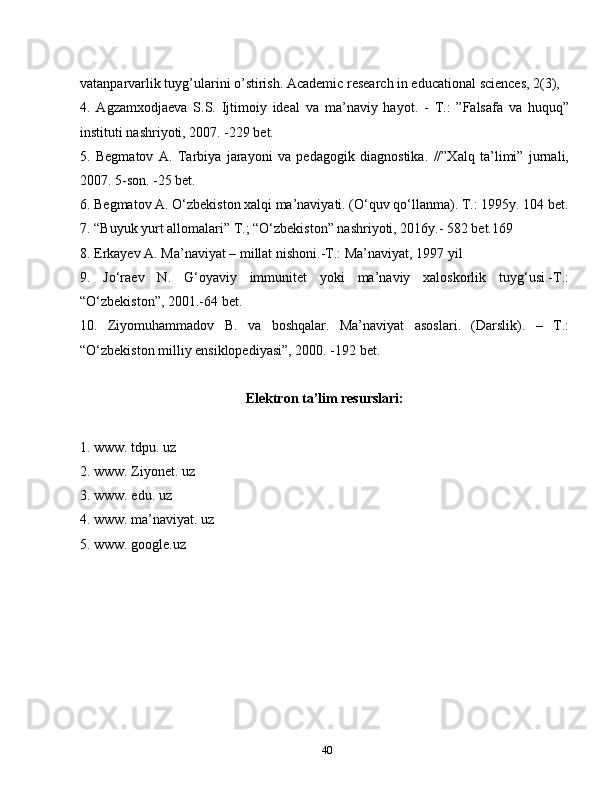 40vatanparvarlik tuyg’ularini o’stirish. Academic research in educational sciences, 2(3),
4.   Agzamxodjaeva   S.S.   Ijtimoiy   ideal   va   ma’naviy   hayot.   -   T.:   ”Falsafa   va   huquq”
instituti nashriyoti, 2007. -229 bet.
5.   Begmatov   A.   Tarbiya   jarayoni   va   pedagogik   diagnostika.   //”Xalq   ta’limi”   jurnali,
2007. 5-son. -25 bet.
6. Begmatov A. O‘zbekiston xalqi ma’naviyati. (O‘quv qo‘llanma). T.: 1995y. 104 bet.
7. “Buyuk yurt allomalari” T.; “O‘zbekiston” nashriyoti, 2016y.- 582 bet.169
8. Erkayev A. Ma’naviyat – millat nishoni.-T.: Ma’naviyat, 1997 yil
9.   Jo‘raev   N.   G‘oyaviy   immunitet   yoki   ma’naviy   xaloskorlik   tuyg‘usi.-T.:
“O‘zbekiston”, 2001.-64 bet.
10.   Ziyomuhammadov   B.   va   boshqalar.   Ma’naviyat   asoslari.   (Darslik).   –   T.:
“O‘zbekiston milliy ensiklopediyasi”, 2000. -192 bet.
Elektron ta’lim resurslari:
1. www. tdpu. uz
2. www. Ziyonet. uz
3. www. edu. uz
4. www. ma’naviyat. uz
5. www. google.uz 