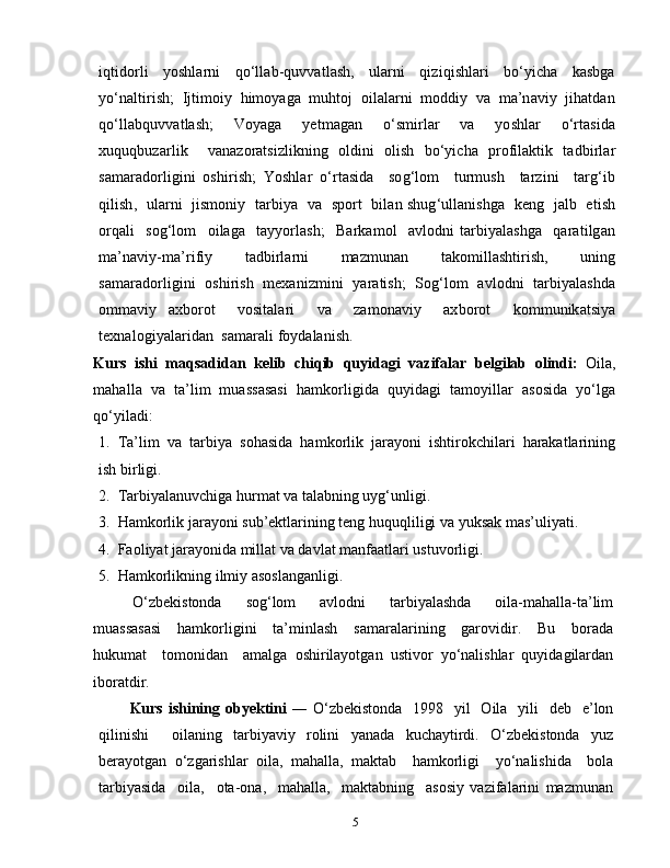 5iqtidorli     yoshlarni     qo‘llab-quvvatlash,     ularni     qiziqishlari     bo‘yicha     kasbga
yo‘naltirish;  Ijtimoiy  himoyaga  muhtoj  oilalarni  moddiy  va  ma’naviy  jihatdan
qo‘llabquvvatlash;     Voyaga     yetmagan     o‘smirlar     va     yoshlar     o‘rtasida
xuquqbuzarlik     vanazoratsizlikning   oldini   olish   bo‘yicha   profilaktik   tadbirlar
samaradorligini   oshirish;   Yoshlar   o‘rtasida     sog‘lom     turmush     tarzini     targ‘ib
qilish,   ularni   jismoniy   tarbiya   va   sport   bilan shug‘ullanishga   keng   jalb   etish
orqali     sog‘lom     oilaga     tayyorlash;     Barkamol     avlodni   tarbiyalashga     qaratilgan
ma’naviy-ma’rifiy     tadbirlarni     mazmunan     takomillashtirish,     uning
samaradorligini  oshirish  mexanizmini  yaratish;   Sog‘lom  avlodni   tarbiyalashda
ommaviy   axborot     vositalari     va     zamonaviy     axborot     kommunikatsiya
texnalogiyalaridan  samarali foydalanish.
Kurs   ishi   maqsadidan   k е lib   chiqib   quyidagi   vazifalar   b е lgilab   о lindi:   Oila,
mahalla  va  ta’lim  muassasasi  hamkorligida  quyidagi  tamoyillar  asosida  yo‘lga
qo‘yiladi:
1.  Ta’lim  va  tarbiya  sohasida  hamkorlik  jarayoni  ishtirokchilari  harakatlarining
ish birligi.
2.  Tarbiyalanuvchiga hurmat va talabning uyg‘unligi.
3.  Hamkorlik jarayoni sub’ektlarining teng huquqliligi va yuksak mas’uliyati.
4.  Faoliyat jarayonida millat va davlat manfaatlari ustuvorligi.
5.  Hamkorlikning ilmiy asoslanganligi.
O‘zbekistonda     sog‘lom     avlodni     tarbiyalashda     oila-mahalla-ta’lim
muassasasi     hamkorligini     ta’minlash     samaralarining     garovidir.     Bu     borada
hukumat     tomonidan     amalga   oshirilayotgan   ustivor   yo‘nalishlar   quyidagilardan
iboratdir.
Kurs ishining   о by е ktini   ― O‘zbekistonda    1998   yil    Oila   yili    deb   e’lon
qilinishi     oilaning   tarbiyaviy   rolini   yanada   kuchaytirdi.   O‘zbekistonda   yuz
berayotgan   o‘zgarishlar   oila,   mahalla,   maktab     hamkorligi     yo‘nalishida     bola
tarbiyasida     oila,     ota-ona,     mahalla,     maktabning     asosiy   vazifalarini   mazmunan 