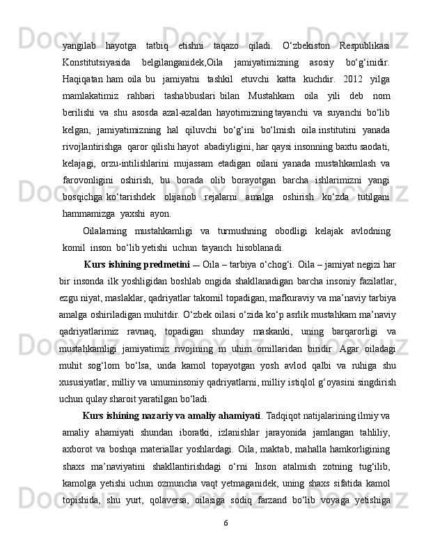 6yangilab   hayotga   tatbiq   etishni   taqazo   qiladi.   O‘zbekiston   Respublikasi
Konstitutsiyasida   belgilanganidek,Oila   jamiyatimizning   asosiy   bo‘g‘inidir.
Haqiqatan   ham   oila   bu     jamiyatni     tashkil     etuvchi     katta     kuchdir.     2012     yilga
mamlakatimiz     rahbari     tashabbuslari   bilan     Mustahkam     oila     yili     deb     nom
berilishi  va  shu  asosda  azal-azaldan  hayotimizning tayanchi  va  suyanchi  bo‘lib
kelgan,   jamiyatimizning   hal   qiluvchi   bo‘g‘ini   bo‘lmish   oila institutini   yanada
rivojlantirishga  qaror qilishi hayot  abadiyligini, har qaysi insonning baxtu saodati,
kelajagi,  orzu-intilishlarini  mujassam  etadigan  oilani  yanada  mustahkamlash  va
farovonligini   oshirish,   bu   borada   olib   borayotgan   barcha   ishlarimizni   yangi
bosqichga   ko‘tarishdek     olijanob     rejalarni     amalga     oshirish     ko‘zda     tutilgani
hammamizga  yaxshi  ayon. 
Oilalarning     mustahkamligi     va     turmushning     obodligi     kelajak     avlodning
komil  inson  bo‘lib yetishi  uchun  tayanch  hisoblanadi.
Kurs ishining pr е dm е tini   ―  Oila – tarbiya o‘chog‘i. Oila – jamiyat negizi har
bir   insonda   ilk   yoshligidan   boshlab   ongida   shakllanadigan   barcha   insoniy   fazilatlar,
ezgu niyat, maslaklar, qadriyatlar takomil topadigan, mafkuraviy va ma’naviy tarbiya
amalga oshiriladigan muhitdir. O‘zbek oilasi o‘zida ko‘p asrlik mustahkam ma’naviy
qadriyatlarimiz   ravnaq,   topadigan   shunday   maskanki,   uning   barqarorligi   va
mustahkamligi   jamiyatimiz   rivojining   m   uhim   omillaridan   biridir.   Agar   oiladagi
muhit   sog‘lom   bo‘lsa,   unda   kamol   topayotgan   yosh   avlod   qalbi   va   ruhiga   shu
xususiyatlar, milliy va umuminsoniy qadriyatlarni, milliy istiqlol g‘oyasini singdirish
uchun qulay sharoit yaratilgan bo‘ladi.
Kurs ishining nazariy va amaliy ahamiyati . Tadqiq о t natijalarining ilmiy va
amaliy   ahamiyati   shundan   ib о ratki,   izlanishlar   jarayonida   jamlangan   tahliliy,
a х b о r о t   va   b о shqa   mat е riallar   yoshlardagi.   Oila,   maktab,   mahalla   hamkorligining
shaxs   ma’naviyatini   shakllantirishdagi   o‘rni   Inson   atalmish   zotning   tug‘ilib,
kamolga   yetishi   uchun   ozmuncha   vaqt   yetmaganidek,   uning   shaxs   sifatida   kamol
topishida,   shu   yurt,   qolaversa,   oilasiga   sodiq   farzand   bo‘lib   voyaga   yetishiga 