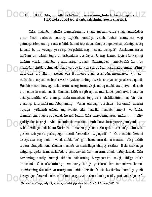 8I. BOB.  Oila, mahalla va ta’lim muassasasining bola tarbiyasidagi o‘rni.
1.1.Oilada bolani tog‘ri tarbiyalashning asosiy shartlari.
Oila,   maktab,   mahalla   hamkorligining   shaxs   ma’naviyatini   shakllantirishdagi
o‘rni   Inson   atalmish   zotning   tug‘ilib,   kamolga   yetishi   uchun   ozmuncha   vaqt
yetmaganidek, uning shaxs sifatida kamol topishida,   shu yurt, qolaversa, oilasiga sodiq
farzand   bo‘lib   voyaga   yetishiga   ko‘pchilikning   mehnati   „singadi“.   Jumladan,   inson
ma’lum   bir   oilada   tug‘ilib,   tarbiyalana   boshlaydi.   Uning   kamol   topishida   keyingi
muhim   vazifa   maktabning   zimmasiga   tushadi.   Shuningdek,   jamoatchilik   ham   bu
vazifadan chetda qolmaydi. Uzoq va boy tarixga ega bo‘lgan xalqimiz o‘zining ta’lim-
tarbiyaga     oid   ulkan   merosiga   ega.   Bu   meros   bugungi   avlodni   insonparvarlik,   mehr-
muhabbat,   oqibat,   mehnatsevarlik,   yuksak   axloq     ruhida   tarbiyalashga   xizmat   qiladi.
Har   bir   inson   dunyoga   kelar   ekan,   uning   insoniyligi,   axloq-odobi,   xulq-atvori   dastlab
o‘z     oilasida   shakllanadi.   Shundan   kelib   chiqib   aytish   mumkinki,   yosh   avlod   qalbida
vatanparvarlik,   o‘z   oilasiga   mehr-muhabbat   tuyg‘usini   shakllantirish   har   bir   ota-
onaning,   tarbiyachi-murabbiylarning     Vatan   oldidagi   burchidir.   Barkamol   shaxsni
voyaga     yetkazish   uchun,   eng   avvalo,   oila,   mahalla,   maktab,   jamiyat     va   davlat
hamkorligini yuqori pog‘onada ko‘rish lozim. Oila jamiyatning asosi, mahalla — milliy
qadriyatlar beshigi. „Ahil   xonadonda, ma’rifatli mahallada, insonparvar jamiyatda, —
deb ta’kidlagan edi Islom Karimov, — zukko yigitlar, oqila qizlar, umr bo‘yi elim deb,
yurtim   deb   yonib   yashaydigan   komil   farzandlar     ulg‘ayadi“.   1
    Oila   muhiti   farzand
tarbiyasida   eng   muhim   va   dastlabki   bo‘   g‘in   hisoblansa-da,   u   shaxsni   to‘liq   tarkib
toptira   olmaydi.   Ana   shunda   maktab   va   mahallaga   ehtiyoj   seziladi.   Bola   maktabga
kelgunga   qadar   ham,   maktabda   o‘qish   davrida   ham,   asosan,   oilada   tarbiyalanadi.   Oila
davlatning   asosiy   kurtagi   sifatida   bolalarning   dunyoqarashi,   xulqi,   didiga   ta’sir
ko‘rsatadi.   Oila   a’zolarining     ma’naviy   birligi   yoshlarni   har   tomonlama   kamol
toptirishning   dastlabki   va   asosiy   omillaridan   biridir.   Oilada   kundankun   kamolga   yetib
borayotgan farzand atalmish ne’mat, eng avvalo, shu oilaning azaliy qadriyatlariga, urf-
1
 Karimov I.A. «Huquq xalq e’tiqodi va buyuk kelajagiga ishonchdir» T.: «O‘zbekiston», 2000. [18] 