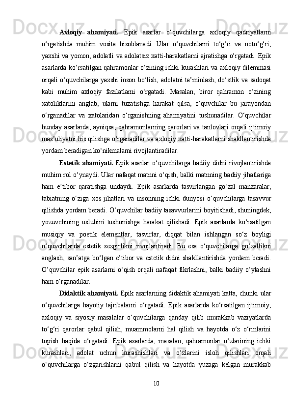 Axloqiy   ahamiyati.   Epik   asarlar   o‘quvchilarga   axloqiy   qadriyatlarni
o‘rgatishda   muhim   vosita   hisoblanadi.   Ular   o‘quvchilarni   to‘g‘ri   va   noto‘g‘ri,
yaxshi va yomon, adolatli va adolatsiz xatti-harakatlarni ajratishga o‘rgatadi. Epik
asarlarda ko‘rsatilgan qahramonlar o‘zining ichki kurashlari va axloqiy dilemmasi
orqali o‘quvchilarga yaxshi inson bo‘lish, adolatni ta’minlash, do‘stlik va sadoqat
kabi   muhim   axloqiy   fazilatlarni   o‘rgatadi.   Masalan,   biror   qahramon   o‘zining
xatoliklarini   anglab,   ularni   tuzatishga   harakat   qilsa,   o‘quvchilar   bu   jarayondan
o‘rganadilar   va   xatolaridan   o‘rganishning   ahamiyatini   tushunadilar.   O‘quvchilar
bunday asarlarda, ayniqsa, qahramonlarning qarorlari  va tanlovlari  orqali ijtimoiy
mas’uliyatni his qilishga o‘rganadilar va axloqiy xatti-harakatlarni shakllantirishda
yordam beradigan ko‘nikmalarni rivojlantiradilar.
Estetik   ahamiyati.   Epik   asarlar   o‘quvchilarga   badiiy   didni   rivojlantirishda
muhim rol o‘ynaydi. Ular nafaqat matnni o‘qish, balki matnning badiiy jihatlariga
ham   e’tibor   qaratishga   undaydi.   Epik   asarlarda   tasvirlangan   go‘zal   manzaralar,
tabiatning   o‘ziga   xos   jihatlari   va   insonning   ichki   dunyosi   o‘quvchilarga   tasavvur
qilishda yordam beradi. O‘quvchilar badiiy tasavvurlarini boyitishadi, shuningdek,
yozuvchining   uslubini   tushunishga   harakat   qilishadi.   Epik   asarlarda   ko‘rsatilgan
musiqiy   va   poetik   elementlar,   tasvirlar,   diqqat   bilan   ishlangan   so‘z   boyligi
o‘quvchilarda   estetik   sezgirlikni   rivojlantiradi.   Bu   esa   o‘quvchilarga   go‘zallikni
anglash,   san’atga   bo‘lgan   e’tibor   va   estetik   didni   shakllantirishda   yordam   beradi.
O‘quvchilar   epik   asarlarni   o‘qish   orqali   nafaqat   fikrlashni,   balki   badiiy   o‘ylashni
ham o‘rganadilar.
Didaktik ahamiyati.   Epik asarlarning didaktik ahamiyati katta, chunki ular
o‘quvchilarga   hayotiy   tajribalarni   o‘rgatadi.   Epik   asarlarda   ko‘rsatilgan   ijtimoiy,
axloqiy   va   siyosiy   masalalar   o‘quvchilarga   qanday   qilib   murakkab   vaziyatlarda
to‘g‘ri   qarorlar   qabul   qilish,   muammolarni   hal   qilish   va   hayotda   o‘z   o‘rinlarini
topish   haqida   o‘rgatadi.   Epik   asarlarda,   masalan,   qahramonlar   o‘zlarining   ichki
kurashlari,   adolat   uchun   kurashishlari   va   o‘zlarini   isloh   qilishlari   orqali
o‘quvchilarga   o‘zgarishlarni   qabul   qilish   va   hayotda   yuzaga   kelgan   murakkab
10 