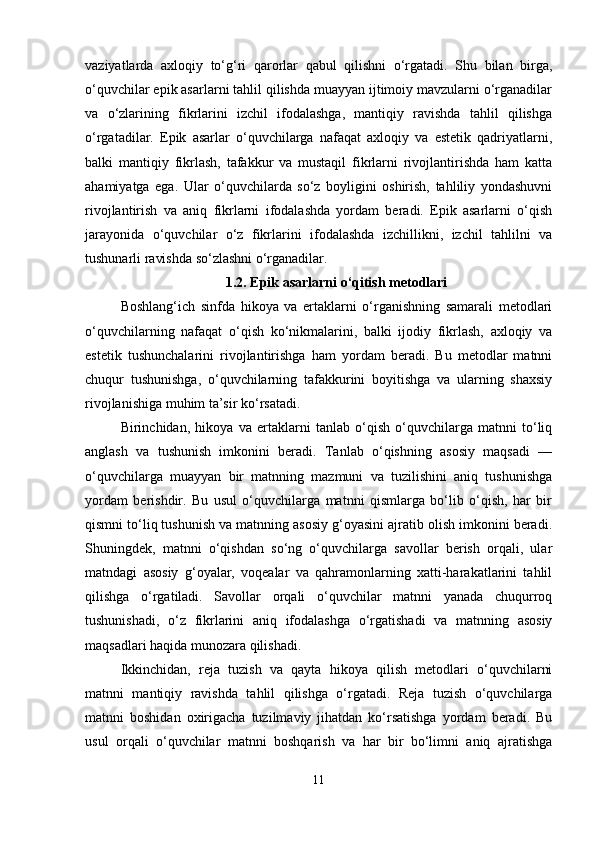 vaziyatlarda   axloqiy   to‘g‘ri   qarorlar   qabul   qilishni   o‘rgatadi.   Shu   bilan   birga,
o‘quvchilar epik asarlarni tahlil qilishda muayyan ijtimoiy mavzularni o‘rganadilar
va   o‘zlarining   fikrlarini   izchil   ifodalashga,   mantiqiy   ravishda   tahlil   qilishga
o‘rgatadilar.   Epik   asarlar   o‘quvchilarga   nafaqat   axloqiy   va   estetik   qadriyatlarni,
balki   mantiqiy   fikrlash,   tafakkur   va   mustaqil   fikrlarni   rivojlantirishda   ham   katta
ahamiyatga   ega.   Ular   o‘quvchilarda   so‘z   boyligini   oshirish,   tahliliy   yondashuvni
rivojlantirish   va   aniq   fikrlarni   ifodalashda   yordam   beradi.   Epik   asarlarni   o‘qish
jarayonida   o‘quvchilar   o‘z   fikrlarini   ifodalashda   izchillikni,   izchil   tahlilni   va
tushunarli ravishda so‘zlashni o‘rganadilar. 
1.2.  Epik asarlarni o‘qitish metodlari
Boshlang‘ich   sinfda   hikoya   va   ertaklarni   o‘rganishning   samarali   metodlari
o‘quvchilarning   nafaqat   o‘qish   ko‘nikmalarini,   balki   ijodiy   fikrlash,   axloqiy   va
estetik   tushunchalarini   rivojlantirishga   ham   yordam   beradi.   Bu   metodlar   matnni
chuqur   tushunishga,   o‘quvchilarning   tafakkurini   boyitishga   va   ularning   shaxsiy
rivojlanishiga muhim ta’sir ko‘rsatadi.
Birinchidan,   hikoya   va   ertaklarni   tanlab   o‘qish   o‘quvchilarga   matnni   to‘liq
anglash   va   tushunish   imkonini   beradi.   Tanlab   o‘qishning   asosiy   maqsadi   —
o‘quvchilarga   muayyan   bir   matnning   mazmuni   va   tuzilishini   aniq   tushunishga
yordam   berishdir.   Bu   usul   o‘quvchilarga   matnni   qismlarga   bo‘lib   o‘qish,   har   bir
qismni to‘liq tushunish va matnning asosiy g‘oyasini ajratib olish imkonini beradi.
Shuningdek,   matnni   o‘qishdan   so‘ng   o‘quvchilarga   savollar   berish   orqali,   ular
matndagi   asosiy   g‘oyalar,   voqealar   va   qahramonlarning   xatti-harakatlarini   tahlil
qilishga   o‘rgatiladi.   Savollar   orqali   o‘quvchilar   matnni   yanada   chuqurroq
tushunishadi,   o‘z   fikrlarini   aniq   ifodalashga   o‘rgatishadi   va   matnning   asosiy
maqsadlari haqida munozara qilishadi.
Ikkinchidan,   reja   tuzish   va   qayta   hikoya   qilish   metodlari   o‘quvchilarni
matnni   mantiqiy   ravishda   tahlil   qilishga   o‘rgatadi.   Reja   tuzish   o‘quvchilarga
matnni   boshidan   oxirigacha   tuzilmaviy   jihatdan   ko‘rsatishga   yordam   beradi.   Bu
usul   orqali   o‘quvchilar   matnni   boshqarish   va   har   bir   bo‘limni   aniq   ajratishga
11 