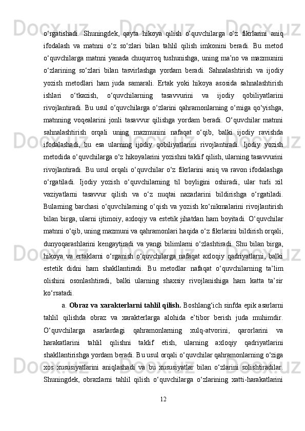 o‘rgatishadi.   Shuningdek,   qayta   hikoya   qilish   o‘quvchilarga   o‘z   fikrlarini   aniq
ifodalash   va   matnni   o‘z   so‘zlari   bilan   tahlil   qilish   imkonini   beradi.   Bu   metod
o‘quvchilarga  matnni  yanada  chuqurroq tushunishga,   uning  ma’no va  mazmunini
o‘zlarining   so‘zlari   bilan   tasvirlashga   yordam   beradi.   Sahnalashtirish   va   ijodiy
yozish   metodlari   ham   juda   samarali.   Ertak   yoki   hikoya   asosida   sahnalashtirish
ishlari   o‘tkazish,   o‘quvchilarning   tasavvurini   va   ijodiy   qobiliyatlarini
rivojlantiradi. Bu usul o‘quvchilarga o‘zlarini qahramonlarning o‘rniga qo‘yishga,
matnning   voqealarini   jonli   tasavvur   qilishga   yordam   beradi.   O‘quvchilar   matnni
sahnalashtirish   orqali   uning   mazmunini   nafaqat   o‘qib,   balki   ijodiy   ravishda
ifodalashadi,   bu   esa   ularning   ijodiy   qobiliyatlarini   rivojlantiradi.   Ijodiy   yozish
metodida o‘quvchilarga o‘z hikoyalarini yozishni taklif qilish, ularning tasavvurini
rivojlantiradi.   Bu   usul   orqali   o‘quvchilar   o‘z   fikrlarini   aniq   va   ravon   ifodalashga
o‘rgatiladi.   Ijodiy   yozish   o‘quvchilarning   til   boyligini   oshiradi,   ular   turli   xil
vaziyatlarni   tasavvur   qilish   va   o‘z   nuqtai   nazarlarini   bildirishga   o‘rgatiladi.
Bularning  barchasi   o‘quvchilarning  o‘qish   va  yozish   ko‘nikmalarini   rivojlantirish
bilan birga, ularni  ijtimoiy, axloqiy va estetik jihatdan ham  boyitadi. O‘quvchilar
matnni o‘qib, uning mazmuni va qahramonlari haqida o‘z fikrlarini bildirish orqali,
dunyoqarashlarini   kengaytiradi   va   yangi   bilimlarni   o‘zlashtiradi.   Shu   bilan   birga,
hikoya   va   ertaklarni   o‘rganish   o‘quvchilarga   nafaqat   axloqiy   qadriyatlarni,   balki
estetik   didni   ham   shakllantiradi.   Bu   metodlar   nafaqat   o‘quvchilarning   ta’lim
olishini   osonlashtiradi,   balki   ularning   shaxsiy   rivojlanishiga   ham   katta   ta’sir
ko‘rsatadi.
a.   Obraz va xarakterlarni tahlil qilish.   Boshlang‘ich sinfda epik asarlarni
tahlil   qilishda   obraz   va   xarakterlarga   alohida   e’tibor   berish   juda   muhimdir.
O‘quvchilarga   asarlardagi   qahramonlarning   xulq-atvorini,   qarorlarini   va
harakatlarini   tahlil   qilishni   taklif   etish,   ularning   axloqiy   qadriyatlarini
shakllantirishga yordam beradi. Bu usul orqali o‘quvchilar qahramonlarning o‘ziga
xos   xususiyatlarini   aniqlashadi   va   bu   xususiyatlar   bilan   o‘zlarini   solishtiradilar.
Shuningdek,   obrazlarni   tahlil   qilish   o‘quvchilarga   o‘zlarining   xatti-harakatlarini
12 