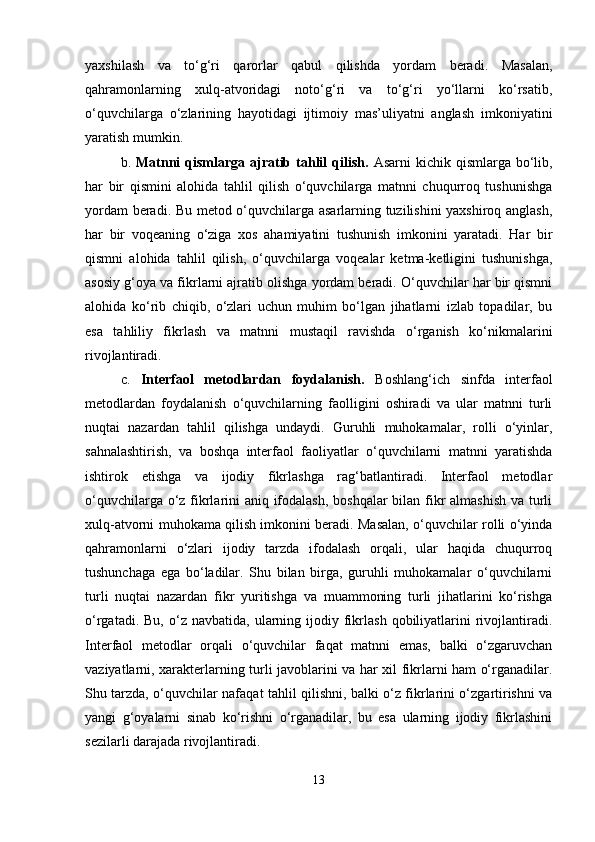 yaxshilash   va   to‘g‘ri   qarorlar   qabul   qilishda   yordam   beradi.   Masalan,
qahramonlarning   xulq-atvoridagi   noto‘g‘ri   va   to‘g‘ri   yo‘llarni   ko‘rsatib,
o‘quvchilarga   o‘zlarining   hayotidagi   ijtimoiy   mas’uliyatni   anglash   imkoniyatini
yaratish mumkin.
b.   Matnni   qismlarga  ajratib  tahlil  qilish.   Asarni   kichik  qismlarga  bo‘lib,
har   bir   qismini   alohida   tahlil   qilish   o‘quvchilarga   matnni   chuqurroq   tushunishga
yordam beradi. Bu metod o‘quvchilarga asarlarning tuzilishini yaxshiroq anglash,
har   bir   voqeaning   o‘ziga   xos   ahamiyatini   tushunish   imkonini   yaratadi.   Har   bir
qismni   alohida   tahlil   qilish,   o‘quvchilarga   voqealar   ketma-ketligini   tushunishga,
asosiy g‘oya va fikrlarni ajratib olishga yordam beradi. O‘quvchilar har bir qismni
alohida   ko‘rib   chiqib,   o‘zlari   uchun   muhim   bo‘lgan   jihatlarni   izlab   topadilar,   bu
esa   tahliliy   fikrlash   va   matnni   mustaqil   ravishda   o‘rganish   ko‘nikmalarini
rivojlantiradi.
c.   Interfaol   metodlardan   foydalanish.   Boshlang‘ich   sinfda   interfaol
metodlardan   foydalanish   o‘quvchilarning   faolligini   oshiradi   va   ular   matnni   turli
nuqtai   nazardan   tahlil   qilishga   undaydi.   Guruhli   muhokamalar,   rolli   o‘yinlar,
sahnalashtirish,   va   boshqa   interfaol   faoliyatlar   o‘quvchilarni   matnni   yaratishda
ishtirok   etishga   va   ijodiy   fikrlashga   rag‘batlantiradi.   Interfaol   metodlar
o‘quvchilarga o‘z fikrlarini aniq ifodalash, boshqalar  bilan fikr  almashish  va turli
xulq-atvorni muhokama qilish imkonini beradi. Masalan, o‘quvchilar rolli o‘yinda
qahramonlarni   o‘zlari   ijodiy   tarzda   ifodalash   orqali,   ular   haqida   chuqurroq
tushunchaga   ega   bo‘ladilar.   Shu   bilan   birga,   guruhli   muhokamalar   o‘quvchilarni
turli   nuqtai   nazardan   fikr   yuritishga   va   muammoning   turli   jihatlarini   ko‘rishga
o‘rgatadi.  Bu,   o‘z  navbatida,   ularning  ijodiy  fikrlash   qobiliyatlarini   rivojlantiradi.
Interfaol   metodlar   orqali   o‘quvchilar   faqat   matnni   emas,   balki   o‘zgaruvchan
vaziyatlarni, xarakterlarning turli javoblarini va har xil fikrlarni ham o‘rganadilar.
Shu tarzda, o‘quvchilar nafaqat tahlil qilishni, balki o‘z fikrlarini o‘zgartirishni va
yangi   g‘oyalarni   sinab   ko‘rishni   o‘rganadilar,   bu   esa   ularning   ijodiy   fikrlashini
sezilarli darajada rivojlantiradi.
13 