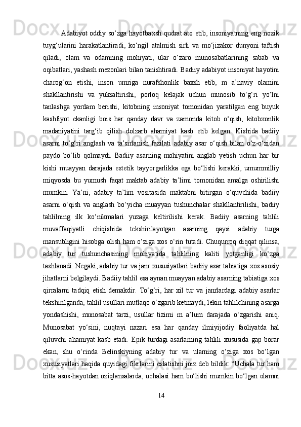 Adabiyot oddiy so‘zga hayotbaxsh qudrat ato etib, insoniyatning eng nozik
tuyg‘ularini   harakatlantiradi,   ko‘ngil   atalmish   sirli   va   mo‘jizakor   dunyoni   taftish
qiladi,   olam   va   odamning   mohiyati,   ular   o‘zaro   munosabatlarining   sabab   va
oqibatlari, yashash mezonlari bilan tanishtiradi. Badiiy adabiyot insoniyat hayotini
charog‘on   etishi,   inson   umriga   nurafshonlik   baxsh   etib,   m   a’naviy   olamini
shakllantirishi   va   yuksaltirishi,   porloq   kelajak   uchun   munosib   to‘g‘ri   yo‘lni
tanlashga   yordam   berishi,   kitobning   insoniyat   tomonidan   yaratilgan   eng   buyuk
kashfiyot   ekanligi   bois   har   qanday   davr   va   zamonda   kitob   o‘qish,   kitobxonlik
madaniyatini   targ‘ib   qilish   dolzarb   ahamiyat   kasb   etib   kelgan.   Kishida   badiiy
asarni   to‘g‘ri   anglash   va   ta’sirlanish   fazilati   adabiy   asar   o‘qish   bilan   o‘z-o‘zidan
paydo   bo‘lib   qolmaydi.   Badiiy   asarning   mohiyatini   anglab   yetish   uchun   har   bir
kishi   muayyan   darajada   estetik   tayyorgarlikka   ega   bo‘lishi   kerakki,   umummilliy
miqyosda   bu   yumush   faqat   maktab   adabiy   ta’limi   tomonidan   amalga   oshirilishi
mumkin.   Ya’ni,   adabiy   ta’lim   vositasida   maktabni   bitirgan   o‘quvchida   badiiy
asarni   o‘qish   va   anglash   bo‘yicha   muayyan   tushunchalar   shakllantirilishi,   badiiy
tahlilning   ilk   ko‘nikmalari   yuzaga   keltirilishi   kerak.   Badiiy   asarning   tahlili
muvaffaqiyatli   chiqishida   tekshirilayotgan   asarning   qaysi   adabiy   turga
mansubligini hisobga olish ham o‘ziga xos o‘rin tutadi. Chuqurroq diqqat qilinsa,
adabiy   tur   tushunchasining   mohiyatida   tahlilning   kaliti   yotganligi   ko‘zga
tashlanadi. Negaki, adabiy tur va janr xususiyatlari badiiy asar tabiatiga xos asosiy
jihatlarni belgilaydi. Badiiy tahlil esa aynan muayyan adabiy asarning tabiatiga xos
qirralarni   tadqiq   etish   demakdir.   To‘g‘ri,   har   xil   tur   va   janrlardagi   adabiy   asarlar
tekshirilganda, tahlil usullari mutlaqo o‘zgarib ketmaydi, lekin tahlilchining asarga
yondashishi,   munosabat   tarzi,   usullar   tizimi   m   a’lum   darajada   o‘zgarishi   aniq.
Munosabat   yo‘sini,   nuqtayi   nazari   esa   har   qanday   ilmiyijodiy   faoliyatda   hal
qiluvchi   ahamiyat   kasb   etadi.   Epik   turdagi   asarlarning   tahlili   xususida   gap   borar
ekan,   shu   o‘rinda   Belinskiyning   adabiy   tur   va   ularning   o‘ziga   xos   bo‘lgan
xususiyatlari haqida quyidagi fikrlarini eslatishni joiz deb bildik: “Uchala tur ham
bitta asos-hayotdan oziqlansalarda, uchalasi ham bo‘lishi mumkin bo‘lgan olamni
14 