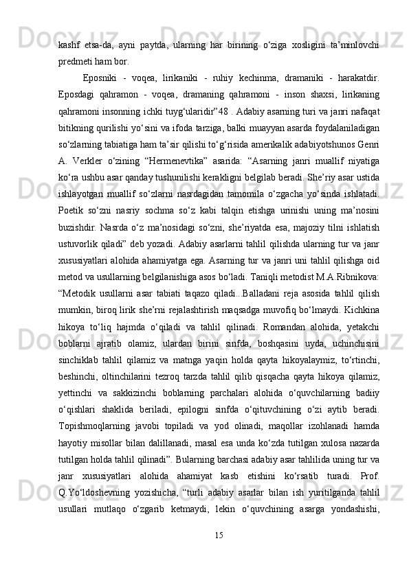 kashf   etsa-da,   ayni   paytda,   ularning   har   birining   o‘ziga   xosligini   ta’minlovchi
predmeti ham bor. 
Eposniki   -   voqea,   lirikaniki   -   ruhiy   kechinma,   dramaniki   -   harakatdir.
Eposdagi   qahramon   -   voqea,   dramaning   qahramoni   -   inson   shaxsi,   lirikaning
qahramoni insonning ichki tuyg‘ularidir”48 . Adabiy asarning turi va janri nafaqat
bitikning qurilishi yo‘sini va ifoda tarziga, balki muayyan asarda foydalaniladigan
so‘zlarning tabiatiga ham ta’sir qilishi to‘g‘risida amerikalik adabiyotshunos Genri
A.   Verkler   o‘zining   “Hermenevtika”   asarida:   “Asarning   janri   muallif   niyatiga
ko‘ra ushbu asar qanday tushunilishi kerakligni belgilab beradi. She’riy asar ustida
ishlayotgan   muallif   so‘zlarni   nasrdagidan   tamomila   o‘zgacha   yo‘sinda   ishlatadi.
Poetik   so‘zni   nasriy   sochma   so‘z   kabi   talqin   etishga   urinishi   uning   ma’nosini
buzishdir.   Nasrda   o‘z   ma’nosidagi   so‘zni,   she’riyatda   esa,   majoziy   tilni   ishlatish
ustuvorlik qiladi” deb yozadi. Adabiy asarlarni tahlil qilishda ularning tur va janr
xususiyatlari  alohida ahamiyatga ega. Asarning tur  va janri uni tahlil qilishga oid
metod va usullarning belgilanishiga asos bo‘ladi. Taniqli metodist M.A.Ribnikova:
“Metodik   usullarni   asar   tabiati   taqazo   qiladi...Balladani   reja   asosida   tahlil   qilish
mumkin, biroq lirik she’rni rejalashtirish maqsadga muvofiq bo‘lmaydi. Kichkina
hikoya   to‘liq   hajmda   o‘qiladi   va   tahlil   qilinadi.   Romandan   alohida,   yetakchi
boblarni   ajratib   olamiz,   ulardan   birini   sinfda,   boshqasini   uyda,   uchinchisini
sinchiklab   tahlil   qilamiz   va   matnga   yaqin   holda   qayta   hikoyalaymiz,   to‘rtinchi,
beshinchi,   oltinchilarini   tezroq   tarzda   tahlil   qilib   qisqacha   qayta   hikoya   qilamiz,
yettinchi   va   sakkizinchi   boblarning   parchalari   alohida   o‘quvchilarning   badiiy
o‘qishlari   shaklida   beriladi,   epilogni   sinfda   o‘qituvchining   o‘zi   aytib   beradi.
Topishmoqlarning   javobi   topiladi   va   yod   olinadi,   maqollar   izohlanadi   hamda
hayotiy  misollar   bilan  dalillanadi,   masal   esa   unda   ko‘zda  tutilgan   xulosa   nazarda
tutilgan holda tahlil qilinadi”. Bularning barchasi adabiy asar tahlilida uning tur va
janr   xususiyatlari   alohida   ahamiyat   kasb   etishini   ko‘rsatib   turadi.   Prof.
Q.Yo‘ldoshevning   yozishicha,   “turli   adabiy   asarlar   bilan   ish   yuritilganda   tahlil
usullari   mutlaqo   o‘zgarib   ketmaydi,   lekin   o‘quvchining   asarga   yondashishi,
15 