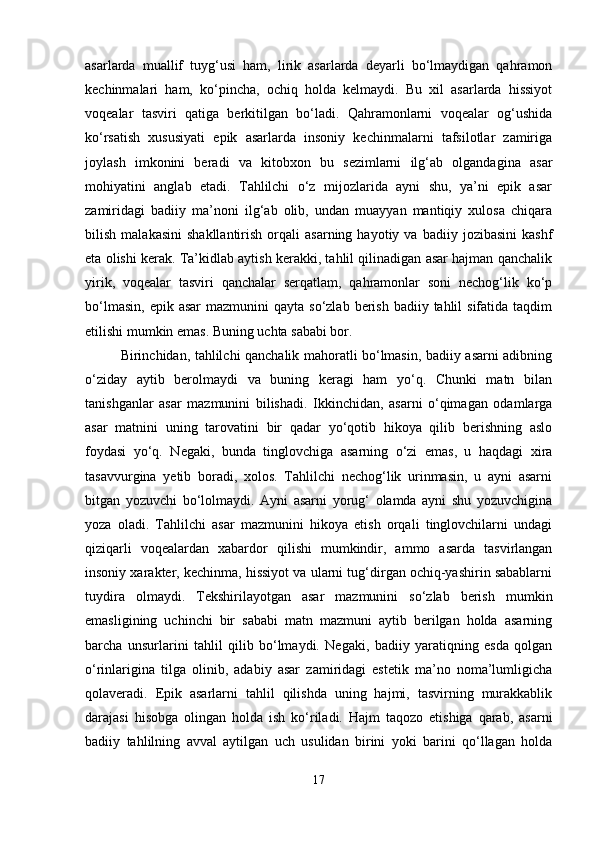 asarlarda   muallif   tuyg‘usi   ham,   lirik   asarlarda   deyarli   bo‘lmaydigan   qahramon
kechinmalari   ham,   ko‘pincha,   ochiq   holda   kelmaydi.   Bu   xil   asarlarda   hissiyot
voqealar   tasviri   qatiga   berkitilgan   bo‘ladi.   Qahramonlarni   voqealar   og‘ushida
ko‘rsatish   xususiyati   epik   asarlarda   insoniy   kechinmalarni   tafsilotlar   zamiriga
joylash   imkonini   beradi   va   kitobxon   bu   sezimlarni   ilg‘ab   olgandagina   asar
mohiyatini   anglab   etadi.   Tahlilchi   o‘z   mijozlarida   ayni   shu,   ya’ni   epik   asar
zamiridagi   badiiy   ma’noni   ilg‘ab   olib,   undan   muayyan   mantiqiy   xulosa   chiqara
bilish   malakasini   shakllantirish   orqali   asarning   hayotiy  va   badiiy  jozibasini   kashf
eta olishi kerak. Ta’kidlab aytish kerakki, tahlil qilinadigan asar hajman qanchalik
yirik,   voqealar   tasviri   qanchalar   serqatlam,   qahramonlar   soni   nechog‘lik   ko‘p
bo‘lmasin,  epik  asar   mazmunini  qayta  so‘zlab  berish  badiiy tahlil  sifatida  taqdim
etilishi mumkin emas. Buning uchta sababi bor. 
Birinchidan, tahlilchi qanchalik mahoratli bo‘lmasin, badiiy asarni adibning
o‘ziday   aytib   berolmaydi   va   buning   keragi   ham   yo‘q.   Chunki   matn   bilan
tanishganlar   asar   mazmunini   bilishadi.   Ikkinchidan,   asarni   o‘qimagan   odamlarga
asar   matnini   uning   tarovatini   bir   qadar   yo‘qotib   hikoya   qilib   berishning   aslo
foydasi   yo‘q.   Negaki,   bunda   tinglovchiga   asarning   o‘zi   emas,   u   haqdagi   xira
tasavvurgina   yetib   boradi,   xolos.   Tahlilchi   nechog‘lik   urinmasin,   u   ayni   asarni
bitgan   yozuvchi   bo‘lolmaydi.   Ayni   asarni   yorug‘   olamda   ayni   shu   yozuvchigina
yoza   oladi.   Tahlilchi   asar   mazmunini   hikoya   etish   orqali   tinglovchilarni   undagi
qiziqarli   voqealardan   xabardor   qilishi   mumkindir,   ammo   asarda   tasvirlangan
insoniy xarakter, kechinma, hissiyot va ularni tug‘dirgan ochiq-yashirin sabablarni
tuydira   olmaydi.   Tekshirilayotgan   asar   mazmunini   so‘zlab   berish   mumkin
emasligining   uchinchi   bir   sababi   matn   mazmuni   aytib   berilgan   holda   asarning
barcha   unsurlarini   tahlil   qilib   bo‘lmaydi.   Negaki,   badiiy   yaratiqning   esda   qolgan
o‘rinlarigina   tilga   olinib,   adabiy   asar   zamiridagi   estetik   ma’no   noma’lumligicha
qolaveradi.   Epik   asarlarni   tahlil   qilishda   uning   hajmi,   tasvirning   murakkablik
darajasi   hisobga   olingan   holda   ish   ko‘riladi.   Hajm   taqozo   etishiga   qarab,   asarni
badiiy   tahlilning   avval   aytilgan   uch   usulidan   birini   yoki   barini   qo‘llagan   holda
17 