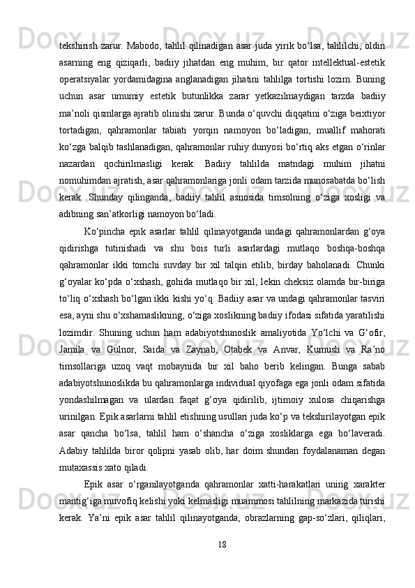 tekshirish  zarur.  Mabodo,  tahlil  qilinadigan  asar   juda  yirik  bo‘lsa,  tahlilchi,  oldin
asarning   eng   qiziqarli,   badiiy   jihatdan   eng   muhim,   bir   qator   intellektual-estetik
operatsiyalar   yordamidagina   anglanadigan   jihatini   tahlilga   tortishi   lozim.   Buning
uchun   asar   umumiy   estetik   butunlikka   zarar   yetkazilmaydigan   tarzda   badiiy
ma’noli qismlarga ajratib olinishi zarur. Bunda o‘quvchi diqqatini o‘ziga beixtiyor
tortadigan,   qahramonlar   tabiati   yorqin   namoyon   bo‘ladigan,   muallif   mahorati
ko‘zga balqib tashlanadigan, qahramonlar ruhiy dunyosi bo‘rtiq aks etgan o‘rinlar
nazardan   qochirilmasligi   kerak.   Badiiy   tahlilda   matndagi   muhim   jihatni
nomuhimdan ajratish, asar qahramonlariga jonli odam tarzida munosabatda bo‘lish
kerak.   Shunday   qilinganda,   badiiy   tahlil   asnosida   timsolning   o‘ziga   xosligi   va
adibning san’atkorligi namoyon bo‘ladi.
Ko‘pincha   epik   asarlar   tahlil   qilinayotganda   undagi   qahramonlardan   g‘oya
qidirishga   tutinishadi   va   shu   bois   turli   asarlardagi   mutlaqo   boshqa-boshqa
qahramonlar   ikki   tomchi   suvday   bir   xil   talqin   etilib,   birday   baholanadi.   Chunki
g‘oyalar ko‘pda o‘xshash, gohida mutlaqo bir xil, lekin cheksiz olamda bir-biriga
to‘liq o‘xshash bo‘lgan ikki kishi yo‘q. Badiiy asar va undagi qahramonlar tasviri
esa, ayni shu o‘xshamaslikning, o‘ziga xoslikning badiiy ifodasi sifatida yaratilishi
lozimdir.   Shuning   uchun   ham   adabiyotshunoslik   amaliyotida   Yo‘lchi   va   G‘ofir,
Jamila   va   Gulnor,   Saida   va   Zaynab,   Otabek   va   Anvar,   Kumush   va   Ra’no
timsollariga   uzoq   vaqt   mobaynida   bir   xil   baho   berib   kelingan.   Bunga   sabab
adabiyotshunoslikda bu qahramonlarga individual qiyofaga ega jonli odam sifatida
yondashilmagan   va   ulardan   faqat   g‘oya   qidirilib,   ijtimoiy   xulosa   chiqarishga
urinilgan. Epik asarlarni tahlil etishning usullari juda ko‘p va tekshirilayotgan epik
asar   qancha   bo‘lsa,   tahlil   ham   o‘shancha   o‘ziga   xosliklarga   ega   bo‘laveradi.
Adabiy   tahlilda   biror   qolipni   yasab   olib,   har   doim   shundan   foydalanaman   degan
mutaxassis xato qiladi. 
Epik   asar   o‘rganilayotganda   qahramonlar   xatti-harakatlari   uning   xarakter
mantig‘iga muvofiq kelishi yoki kelmasligi muammosi tahlilning markazida turishi
kerak.   Ya’ni   epik   asar   tahlil   qilinayotganda,   obrazlarning   gap-so‘zlari,   qiliqlari,
18 