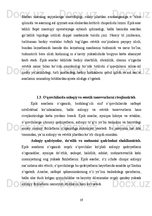 fikrlari   ularning   sajiyalariga   muvofiqligi,   ruhiy   jihatdan   asoslanganiga   e   ‘tibor
qilinishi va asarning asl qiymati ana shulardan keltirib chiqarilishi lozim. Epik asar
tahlili   faqat   mantiqiy   operatsiyaga   aylanib   qolmasligi,   balki   hamisha   asardan
go‘zallik   topishga   intilish   diqqat   markazida   turishi   joiz.   Nasriy   til   jozibasini,
turlituman   badiiy   vositalar   tufayli   tug‘ilgan   estetik   mo‘jizalarni   payqay   olish,
bundan   lazzatlanish   hamda   shu   lazzatning   manbasini   tushunish   va   zarur   bo‘lsa,
tushuntirib   bera   olish   kishining   m   a’naviy   yuksalishida   beqiyos   katta   ahamiyat
kasb   etadi.   Epik   asarlar   tahlilida   badiiy   shartlilik,   obrazlilik,   olamni   o‘zgacha
estetik   nazar   bilan   ko‘rish   mumkinligi   ko‘zda   tutilishi   o‘quvchilarni   xilma-xil
ijodiy yo‘nalishdagi,  turli   janrlardagi  badiiy  hodisalarni   qabul  qilish  va  asl   san’at
asarlarini ommabop bitiklardan ajrata olishga o‘rgatadi.
1.3. O‘quvchilarda axloqiy va estetik tasavvurlarni rivojlantirish
Epik   asarlarni   o‘rganish,   boshlang‘ich   sinf   o‘quvchilarida   nafaqat
intellektual   ko‘nikmalarni,   balki   axloqiy   va   estetik   tasavvurlarni   ham
rivojlantirishga   katta   yordam   beradi.   Epik   asarlar,   ayniqsa   hikoya   va   ertaklar,
o‘quvchilarga   ijtimoiy   qadriyatlarni,   axloqiy  to‘g‘ri   yo‘lni   tanlashni   va   hayotdagi
asosiy   insoniy   fazilatlarni   o‘rganishga   imkoniyat   yaratadi.   Bu   jarayonni   har   ikki
tomondan, ya’ni axloqiy va estetik jihatdan ko‘rib chiqish mumkin.
Axloqiy   qadriyatlar,   do‘stlik   va   mehnatni   qadrlashni   shakllantirish.
Epik   asarlarni   o‘rganish   orqali   o‘quvchilar   ko‘plab   axloqiy   qadriyatlarni
o‘rganadilar,   ayniqsa   do‘stlik,   sadoqat,   halollik,   adolat,   mehnatsevarlik   kabi
insoniyatning   eng   yuksak   fazilatlarini.   Epik   asarlar,   o‘z   ichida   chuqur   axloqiy
ma’nolarni aks ettirib, o‘quvchilarga bu qadriyatlarni hayotlarida amalda qo‘llashni
o‘rgatadi.   Asarlar,   nafaqat   qahramonlarning   o‘z   yo‘lini   tanlashdagi   qarorlarini,
balki ular duch kelgan qiyinchiliklar va hayotiy dilemmalar orqali qanday yuksak
axloqiy fazilatlarni namoyish etishlarini ham ko‘rsatadi.
19 