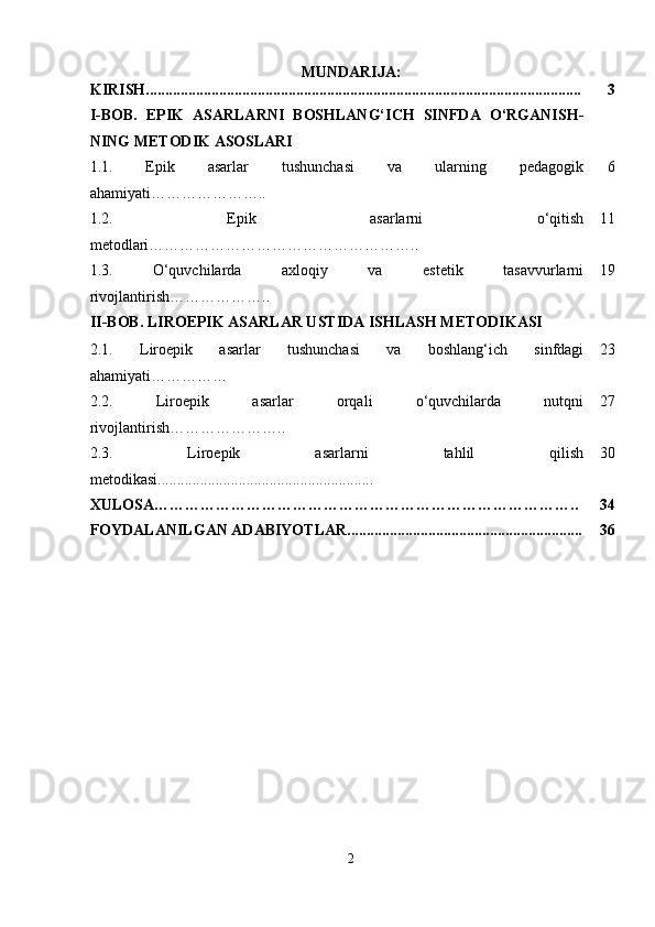 MUNDARIJA:
KIRISH................................................................................................................. 3
I-BOB.   EPIK   ASARLARNI   BOSHLANG‘ICH   SINFDA   O‘RGANISH -
NING METODIK ASOSLARI
1.1.   Epik   asarlar   tushunchasi   va   ularning   pedagogik
ahamiyati………………….. 6
1.2.   Epik   asarlarni   o‘qitish
metodlari …………………………………………….. 11
1.3.   O‘quvchilarda   axloqiy   va   estetik   tasavvurlarni
rivojlantirish ……………….. 19
II-BOB. LIROEPIK ASARLAR USTIDA ISHLASH METODIKASI
2.1.   Liroepik   asarlar   tushunchasi   va   boshlang‘ich   sinfdagi
ahamiyati …………… 23
2.2.   Liroepik   asarlar   orqali   o‘quvchilarda   nutqni
rivojlantirish………………….. 27
2.3.   Liroepik   asarlarni   tahlil   qilish
metodikasi........................................................ 30
XULOSA……………………………………………………………………….. 34
FOYDALANILGAN ADABIYOTLAR............................................................. 36
2 