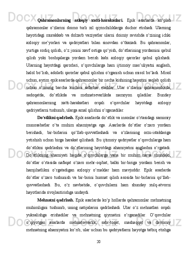 Qahramonlarning   axloqiy   xatti-harakatlari.   Epik   asarlarda   ko‘plab
qahramonlar   o‘zlarini   doimo   turli   xil   qiyinchiliklarga   duchor   etishadi.   Ularning
hayotidagi   murakkab   va   dolzarb   vaziyatlar   ularni   doimiy   ravishda   o‘zining   ichki
axloqiy   me’yorlari   va   qadriyatlari   bilan   sinovdan   o‘tkazadi.   Bu   qahramonlar,
yurtiga sodiq qolish, o‘z jonini xavf ostiga qo‘yish, do‘stlarining yordamini qabul
qilish   yoki   boshqalarga   yordam   berish   kabi   axloqiy   qarorlar   qabul   qilishadi.
Ularning   hayotdagi   qarorlari,   o‘quvchilarga   ham   ijtimoiy   mas’uliyatni   anglash,
halol bo‘lish, adolatli qarorlar qabul qilishni o‘rganish uchun misol bo‘ladi.   Misol
uchun, ayrim epik asarlarda qahramonlar bir necha kishining hayotini saqlab qolish
uchun   o‘zining   barcha   kuchini   safarbar   etadilar.   Ular   o‘zlarini   qahramonlikda,
sadoqatda,   do‘stlikda   va   mehnatsevarlikda   namoyon   qiladilar.   Bunday
qahramonlarning   xatti-harakatlari   orqali   o‘quvchilar   hayotdagi   axloqiy
qadriyatlarni tushunib, ularga amal qilishni o‘rganadilar.
Do‘stlikni qadrlash.  Epik asarlarda do‘stlik va insonlar o‘rtasidagi samimiy
munosabatlar   o‘ta   muhim   ahamiyatga   ega.   Asarlarda   do‘stlar   o‘zaro   yordam
berishadi,   bir-birlarini   qo‘llab-quvvatlashadi   va   o‘zlarining   orzu-istaklariga
yetishish uchun birga harakat qilishadi. Bu ijtimoiy qadriyatlar o‘quvchilarga ham
do‘stlikni   qadrlashni   va   do‘stlarining   hayotdagi   ahamiyatini   anglashni   o‘rgatadi.
Do‘stlikning   ahamiyati   haqida   o‘quvchilarga   yana   bir   muhim   narsa   shundaki,
do‘stlar   o‘rtasida   nafaqat   o‘zaro   mehr-oqibat,   balki   bir-biriga   yordam   berish   va
hamjihatlikni   o‘rgatadigan   axloqiy   o‘rnaklar   ham   mavjuddir.   Epik   asarlarda
do‘stlar   o‘zaro   tushunish   va   bir-birini   hurmat   qilish   asosida   bir-birlarini   qo‘llab-
quvvatlashadi.   Bu,   o‘z   navbatida,   o‘quvchilarni   ham   shunday   xulq-atvorni
hayotlarida rivojlantirishga undaydi.
Mehnatni qadrlash.   Epik asarlarda ko‘p hollarda qahramonlar mehnatning
muhimligini   tushunib,   uning   natijalarini   qadrlashadi.   Ular   o‘z   mehnatlari   orqali
yuksalishga   erishadilar   va   mehnatning   qiymatini   o‘rganadilar.   O‘quvchilar
o‘qiyotgan   asarlarda   mehnatsevarlik,   sabr-toqat,   mashaqqat   va   davomiy
mehnatning ahamiyatini ko‘rib, ular uchun bu qadriyatlarni hayotga tatbiq etishga
20 
