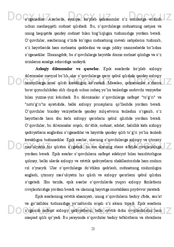 o‘rganadilar.   Asarlarda,   ayniqsa,   ko‘plab   qahramonlar   o‘z   orzulariga   erishish
uchun   mashaqqatli   mehnat   qilishadi.   Bu,   o‘quvchilarga   mehnatning   natijasi   va
uning   haqiqatda   qanday   mehnat   bilan   bog‘liqligini   tushunishga   yordam   beradi.
O‘quvchilar,   asarlarning   o‘zida   ko‘rgan   mehnatning   mevali   natijalarini   tushunib,
o‘z   hayotlarida   ham   mehnatni   qadrlashni   va   unga   jiddiy   munosabatda   bo‘lishni
o‘rganadilar. Shuningdek, bu o‘quvchilarga hayotda doimo mehnat qilishga va o‘z
orzularini amalga oshirishga undaydi.
Axloqiy   dilemmalar   va   qarorlar.   Epik   asarlarda   ko‘plab   axloqiy
dilemmalar mavjud bo‘lib, ular o‘quvchilarga qaror qabul qilishda qanday axloqiy
tamoyillarga   amal   qilish   kerakligini   ko‘rsatadi.   Masalan,   qahramonlar   o‘zlarini
biror qiyinchilikdan olib chiqish uchun nohaq yo‘lni tanlashga undovchi vaziyatlar
bilan   yuzma-yuz   kelishadi.   Bu   dilemmalar   o‘quvchilarga   nafaqat   "to‘g‘ri"   va
"noto‘g‘ri"ni   ajratishda,   balki   axloqiy   prinsiplarni   qo‘llashda   yordam   beradi.
O‘quvchilar   bunday   vaziyatlarda   qanday   xulq-atvorni   tanlashni   o‘rganib,   o‘z
hayotlarida   ham   shu   kabi   axloqiy   qarorlarni   qabul   qilishda   yordam   beradi.
O‘quvchilar,  bu  dilemmalar   orqali,  do‘stlik,  mehnat,  adolat,   halollik  kabi   axloqiy
qadriyatlarni anglashni o‘rganadilar va hayotda qanday qilib to‘g‘ri yo‘lni tanlash
kerakligini  tushunadilar.  Epik asarlar, ularning o‘quvchilariga axloqiy va ijtimoiy
mas’uliyatni   his   qilishni   o‘rgatadi,   bu   esa   ularning   shaxs   sifatida   rivojlanishiga
yordam   beradi.   Epik   asarlar   o‘quvchilarni   nafaqat   adabiyot   bilan   tanishtiribgina
qolmay, balki ularda axloqiy va estetik qadriyatlarni shakllantirishda ham  muhim
rol   o‘ynaydi.   Ular   o‘quvchilarga   do‘stlikni   qadrlash,   mehnatning   muhimligini
anglash,   ijtimoiy   mas’uliyatni   his   qilish   va   axloqiy   qarorlarni   qabul   qilishni
o‘rgatadi.   Shu   tarzda,   epik   asarlar   o‘quvchilarda   yuqori   axloqiy   fazilatlarni
rivojlantirishga yordam beradi va ularning hayotiga mustahkam poydevor yaratadi.
Epik   asarlarning  estetik   ahamiyati,   uning  o‘quvchilarni   badiiy   ifoda,   san’at
va   go‘zallikni   tushunishga   yo‘naltirishi   orqali   o‘z   aksini   topadi.   Epik   asarlarni
o‘rganish   nafaqat   axloqiy   qadriyatlarni,   balki   estetik   didni   rivojlantirishni   ham
maqsad   qilib   qo‘yadi.   Bu   jarayonda   o‘quvchilar   badiiy   tafsilotlarni   va   obrazlarni
21 