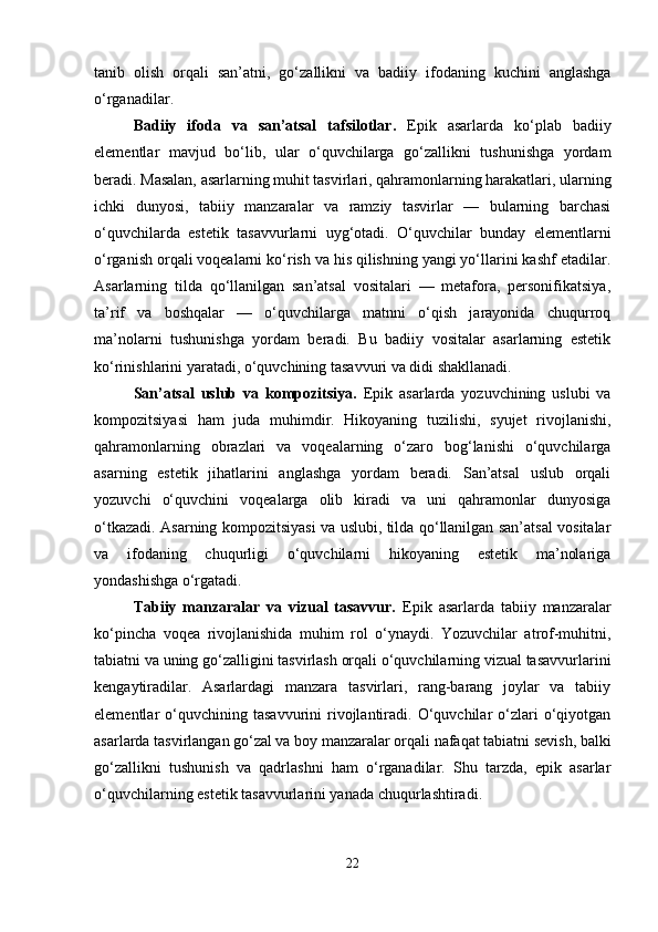 tanib   olish   orqali   san’atni,   go‘zallikni   va   badiiy   ifodaning   kuchini   anglashga
o‘rganadilar.
Badiiy   ifoda   va   san’atsal   tafsilotlar.   Epik   asarlarda   ko‘plab   badiiy
elementlar   mavjud   bo‘lib,   ular   o‘quvchilarga   go‘zallikni   tushunishga   yordam
beradi. Masalan, asarlarning muhit tasvirlari, qahramonlarning harakatlari, ularning
ichki   dunyosi,   tabiiy   manzaralar   va   ramziy   tasvirlar   —   bularning   barchasi
o‘quvchilarda   estetik   tasavvurlarni   uyg‘otadi.   O‘quvchilar   bunday   elementlarni
o‘rganish orqali voqealarni ko‘rish va his qilishning yangi yo‘llarini kashf etadilar.
Asarlarning   tilda   qo‘llanilgan   san’atsal   vositalari   —   metafora,   personifikatsiya,
ta’rif   va   boshqalar   —   o‘quvchilarga   matnni   o‘qish   jarayonida   chuqurroq
ma’nolarni   tushunishga   yordam   beradi.   Bu   badiiy   vositalar   asarlarning   estetik
ko‘rinishlarini yaratadi, o‘quvchining tasavvuri va didi shakllanadi.
San’atsal   uslub   va   kompozitsiya.   Epik   asarlarda   yozuvchining   uslubi   va
kompozitsiyasi   ham   juda   muhimdir.   Hikoyaning   tuzilishi,   syujet   rivojlanishi,
qahramonlarning   obrazlari   va   voqealarning   o‘zaro   bog‘lanishi   o‘quvchilarga
asarning   estetik   jihatlarini   anglashga   yordam   beradi.   San’atsal   uslub   orqali
yozuvchi   o‘quvchini   voqealarga   olib   kiradi   va   uni   qahramonlar   dunyosiga
o‘tkazadi. Asarning kompozitsiyasi va uslubi, tilda qo‘llanilgan san’atsal vositalar
va   ifodaning   chuqurligi   o‘quvchilarni   hikoyaning   estetik   ma’nolariga
yondashishga o‘rgatadi.
Tabiiy   manzaralar   va   vizual   tasavvur.   Epik   asarlarda   tabiiy   manzaralar
ko‘pincha   voqea   rivojlanishida   muhim   rol   o‘ynaydi.   Yozuvchilar   atrof-muhitni,
tabiatni va uning go‘zalligini tasvirlash orqali o‘quvchilarning vizual tasavvurlarini
kengaytiradilar.   Asarlardagi   manzara   tasvirlari,   rang-barang   joylar   va   tabiiy
elementlar   o‘quvchining  tasavvurini   rivojlantiradi.  O‘quvchilar   o‘zlari   o‘qiyotgan
asarlarda tasvirlangan go‘zal va boy manzaralar orqali nafaqat tabiatni sevish, balki
go‘zallikni   tushunish   va   qadrlashni   ham   o‘rganadilar.   Shu   tarzda,   epik   asarlar
o‘quvchilarning estetik tasavvurlarini yanada chuqurlashtiradi.
22 