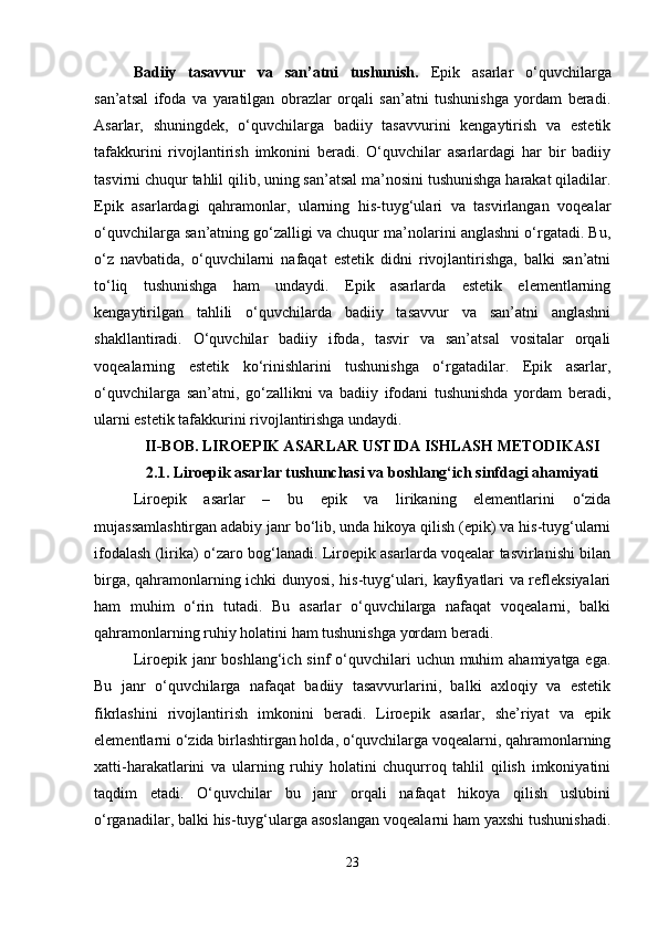 Badiiy   tasavvur   va   san’atni   tushunish.   Epik   asarlar   o‘quvchilarga
san’atsal   ifoda   va   yaratilgan   obrazlar   orqali   san’atni   tushunishga   yordam   beradi.
Asarlar,   shuningdek,   o‘quvchilarga   badiiy   tasavvurini   kengaytirish   va   estetik
tafakkurini   rivojlantirish   imkonini   beradi.   O‘quvchilar   asarlardagi   har   bir   badiiy
tasvirni chuqur tahlil qilib, uning san’atsal ma’nosini tushunishga harakat qiladilar.
Epik   asarlardagi   qahramonlar,   ularning   his-tuyg‘ulari   va   tasvirlangan   voqealar
o‘quvchilarga san’atning go‘zalligi va chuqur ma’nolarini anglashni o‘rgatadi. Bu,
o‘z   navbatida,   o‘quvchilarni   nafaqat   estetik   didni   rivojlantirishga,   balki   san’atni
to‘liq   tushunishga   ham   undaydi.   Epik   asarlarda   estetik   elementlarning
kengaytirilgan   tahlili   o‘quvchilarda   badiiy   tasavvur   va   san’atni   anglashni
shakllantiradi.   O‘quvchilar   badiiy   ifoda,   tasvir   va   san’atsal   vositalar   orqali
voqealarning   estetik   ko‘rinishlarini   tushunishga   o‘rgatadilar.   Epik   asarlar,
o‘quvchilarga   san’atni,   go‘zallikni   va   badiiy   ifodani   tushunishda   yordam   beradi,
ularni estetik tafakkurini rivojlantirishga undaydi. 
II-BOB. LIROEPIK ASARLAR USTIDA ISHLASH METODIKASI
2.1.  Liroepik asarlar tushunchasi va boshlang‘ich sinfdagi ahamiyati
Liroepik   asarlar   –   bu   epik   va   lirikaning   elementlarini   o‘zida
mujassamlashtirgan adabiy janr bo‘lib, unda hikoya qilish (epik) va his-tuyg‘ularni
ifodalash (lirika) o‘zaro bog‘lanadi. Liroepik asarlarda voqealar tasvirlanishi bilan
birga, qahramonlarning ichki dunyosi, his-tuyg‘ulari, kayfiyatlari va refleksiyalari
ham   muhim   o‘rin   tutadi.   Bu   asarlar   o‘quvchilarga   nafaqat   voqealarni,   balki
qahramonlarning ruhiy holatini ham tushunishga yordam beradi.
Liroepik janr  boshlang‘ich sinf  o‘quvchilari  uchun muhim  ahamiyatga ega.
Bu   janr   o‘quvchilarga   nafaqat   badiiy   tasavvurlarini,   balki   axloqiy   va   estetik
fikrlashini   rivojlantirish   imkonini   beradi.   Liroepik   asarlar,   she’riyat   va   epik
elementlarni o‘zida birlashtirgan holda, o‘quvchilarga voqealarni, qahramonlarning
xatti-harakatlarini   va   ularning   ruhiy   holatini   chuqurroq   tahlil   qilish   imkoniyatini
taqdim   etadi.   O‘quvchilar   bu   janr   orqali   nafaqat   hikoya   qilish   uslubini
o‘rganadilar, balki his-tuyg‘ularga asoslangan voqealarni ham yaxshi tushunishadi.
23 