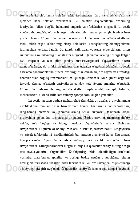 Bu   janrda   ko‘plab   hissiy   holatlar,   ichki   kechinmalar,   dard   va   shodlik,   g‘am   va
quvonch   kabi   holatlar   tasvirlanadi.   Bu   holatlar   o‘quvchilarga   o‘zlarining
hissiyotlari   bilan   bog‘liq   holatlarni   anglash   va   ifodalashni   o‘rgatadi.   Liroepik
asarlar,   shuningdek,   o‘quvchilarga   boshqalar   bilan   empatiya   rivojlantirishda   ham
yordam beradi. O‘quvchilar qahramonlarning ichki dunyosini va xatti-harakatlarini
tahlil   qilish   orqali   o‘zlarining   hissiy   holatlarini,   boshqalarning   his-tuyg‘ularini
tushunishga   yordam   beradi.   Bu   janrda   keltirilgan   voqealar   o‘quvchilarga   inson
ruhiyatining murakkabligini anglashni o‘rgatadi. Qahramonlarning boshiga kelgan
turli   voqealar   va   ular   bilan   qanday   kurashayotganlari   o‘quvchilarni   o‘zaro
munosabatlarga,   do‘stlikka   va   ijtimoiy   mas’uliyatga   o‘rgatadi.   Masalan,   liroepik
asarlarda qahramonlar ko‘pincha o‘zining ichki kurashlari, o‘z hayoti va atrofidagi
odamlar bilan bog‘liq muammolarni hal qilishga urinishadi. Bu o‘quvchilarga real
hayotda   shunga   o‘xshash   vaziyatlarda   qanday   xulq-atvorni   tanlashni   o‘rgatadi.
O‘quvchilar   qahramonlarning   xatti-harakatlari   orqali   adolat,   sadoqat,   halollik,
mehnatsevarlik, va do‘stlik kabi axloqiy qadriyatlarni anglab yetadilar.
Liroepik janrning boshqa muhim jihati shundaki, bu asarlar o‘quvchilarning
estetik   didini   rivojlantirishga   ham   yordam   beradi.   Asarlarning   badiiy   tasvirlari,
rang-barang   obrazlar   va   qahramonlarning   ichki   dunyosini   tasvirlash   orqali
o‘quvchilar   go‘zallikni   tushunishga   o‘rgatiladi.   Badiiy   tasvirlar,  matnning  she’riy
uslubi,   so‘z   boyligi   va   tildagi   noziklik   o‘quvchilarda   estetik   fikrlashni
rivojlantiradi.   O‘quvchilar   badiiy   ifodalarni   tushunish,   tasavvurlarini   kengaytirish
va   estetik   tafakkurlarini   shakllantirishda   bu   janrning   ahamiyati   katta.   Shu   tarzda,
liroepik   asarlar   o‘quvchilarda   nafaqat   axloqiy,   balki   estetik   qadriyatlarni   ham
rivojlantiradi. Liroepik asarlarni o‘rganish orqali o‘quvchilar badiiy tilning o‘ziga
xos   xususiyatlarini   o‘rganadilar.   She’riyatdagi   tilda   ishlatiladigan   san’atsal
vositalar,   metaforalar,   epitetlar,   va   boshqa   badiiy   usullar   o‘quvchilarni   tilning
boyligi va turli ifoda shakllari bilan tanishtiradi. Bu, o‘z navbatida, o‘quvchilarga
adabiyotga qiziqish uyg‘otadi. O‘quvchilar badiiy ifodalar orqali nutqini boyitadi,
24 