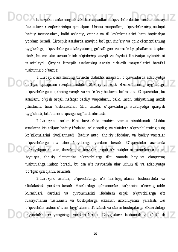 Liroepik   asarlarning   didaktik   maqsadlari   o‘quvchilarda   bir   nechta   asosiy
fazilatlarni   rivojlantirishga   qaratilgan.   Ushbu   maqsadlar,   o‘quvchilarning   nafaqat
badiiy   tasavvurlari,   balki   axloqiy,   estetik   va   til   ko‘nikmalarini   ham   boyitishga
yordam beradi. Liroepik asarlarda mavjud bo‘lgan she’riy va epik elementlarning
uyg‘unligi,   o‘quvchilarga   adabiyotning   go‘zalligini   va   ma’rifiy   jihatlarini   taqdim
etadi,  bu   esa   ular   uchun   kitob  o‘qishning   zavqli   va  foydali   faoliyatga   aylanishini
ta’minlaydi.   Quyida   liroepik   asarlarning   asosiy   didaktik   maqsadlarini   batafsil
tushuntirib o‘tamiz.
1. Liroepik asarlarning birinchi  didaktik maqsadi, o‘quvchilarda adabiyotga
bo‘lgan   qiziqishni   rivojlantirishdir.   She’riy   va   epik   elementlarning   uyg‘unligi,
o‘quvchilarga o‘qishning zavqli va ma’rifiy jihatlarini ko‘rsatadi. O‘quvchilar, bu
asarlarni   o‘qish   orqali   nafaqat   badiiy   voqealarni,   balki   inson   ruhiyatining   nozik
jihatlarini   ham   tushunadilar.   Shu   tarzda,   o‘quvchilarga   adabiyotga   qiziqish
uyg‘otilib, kitoblarni o‘qishga rag‘batlantiriladi.
2. Liroepik   asarlar   tilni   boyitishda   muhim   vosita   hisoblanadi.   Ushbu
asarlarda ishlatilgan badiiy ifodalar, so‘z boyligi va sintaksis o‘quvchilarning nutq
ko‘nikmalarini   rivojlantiradi.   Badiiy   nutq,   she’riy   ifodalar,   va   badiiy   vositalar
o‘quvchilarga   o‘z   tilini   boyitishga   yordam   beradi.   O‘quvchilar   asarlarda
uchraydigan   so‘zlar,   iboralar,   va   tasvirlar   orqali   o‘z   nutqlarini   ravonlashtiradilar.
Ayniqsa,   she’riy   elementlar   o‘quvchilarga   tilni   yanada   boy   va   chuqurroq
tushunishga   imkon   beradi,   bu   esa   o‘z   navbatida   ular   uchun   til   va   adabiyotga
bo‘lgan qiziqishni oshiradi.
3. Liroepik   asarlar,   o‘quvchilarga   o‘z   his-tuyg‘ularini   tushunishda   va
ifodalashda   yordam   beradi.   Asarlardagi   qahramonlar,   ko‘pincha   o‘zining   ichki
kurashlari,   dardlari   va   quvonchlarini   ifodalash   orqali   o‘quvchilarga   o‘z
hissiyotlarini   tushunish   va   boshqalarga   etkazish   imkoniyatini   yaratadi.   Bu
o‘quvchilar uchun o‘z his-tuyg‘ularini ifodalash va ularni boshqalarga etkazishdagi
qiyinchiliklarni   yengishga   yordam   beradi.   Duyg‘ularni   tushunish   va   ifodalash
26 