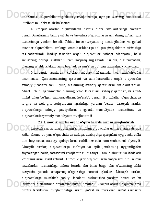 ko‘nikmasi,   o‘quvchilarning   shaxsiy   rivojlanishiga,   ayniqsa   ularning   emotsional
intellektiga ijobiy ta’sir ko‘rsatadi.
4. Liroepik   asarlar   o‘quvchilarda   estetik   didni   rivojlantirishga   yordam
beradi. Asarlarning badiiy uslubi va tasvirlari o‘quvchilarga san’atning go‘zalligini
tushunishga   yordam   beradi.   Tabiat,   inson   ruhiyatining   nozik   jihatlari   va   go‘zal
tasvirlar o‘quvchilarni san’atga, estetik tafakkurga bo‘lgan qiziqishlarini oshirishga
rag‘batlantiradi.   Badiiy   tasvirlar   orqali   o‘quvchilar   nafaqat   adabiyotni,   balki
san’atning   boshqa   shakllarini   ham   ko‘proq   anglashadi.   Bu   esa,   o‘z   navbatida,
ularning estetik tafakkurlarini boyitadi va san’atga bo‘lgan qiziqishni kuchaytiradi.
5. Liroepik   asarlarda   ko‘plab   axloqiy   dilemmalar   va   mas’uliyatlar
tasvirlanadi.   Qahramonlarning   qarorlari   va   xatti-harakatlari   orqali   o‘quvchilar
axloqiy   jihatlarni   tahlil   qilib,   o‘zlarining   axloqiy   qarashlarini   shakllantiradilar.
Misol   uchun,   qahramonlar   o‘zining   ichki   kurashlari,   axloqiy   qarorlar,   va   atrof-
muhit   bilan   bo‘lgan   munosabatlarini   ko‘rsatib   beradi.   Bu   holatlar   o‘quvchilarga
to‘g‘ri   va   noto‘g‘ri   xulq-atvorni   ajratishga   yordam   beradi.   Liroepik   asarlar
o‘quvchilarga   axloqiy   qadriyatlarni   o‘rgatadi,   mas’uliyatni   tushuntiradi   va
o‘quvchilarda ijtimoiy mas’uliyatni rivojlantiradi.
2.2.   Liroepik asarlar orqali o‘quvchilarda nutqni rivojlantirish
Liroepik asarlarning boshlang‘ich sinfdagi o‘quvchilar uchun ahamiyati juda
katta, chunki bu janr o‘quvchilarda nafaqat adabiyotga qiziqishni  uyg‘otadi, balki
tilni   boyitishda,   axloqiy   qadriyatlarni   shakllantirishda   ham   muhim   rol   o‘ynaydi.
Liroepik   asarlar,   o‘quvchilarga   she’riyat   va   epik   janrlarning   uyg‘unligidan
foydalangan holda, tasavvurni rivojlantirish, his-tuyg‘ularni tushunish va ifodalash
ko‘nikmalarini   shakllantiradi.   Liroepik   janr   o‘quvchilarga   voqealarni   turli   nuqtai
nazarlardan   tushunishga   imkon   beradi,   shu   bilan   birga   ular   o‘zlarining   ichki
dunyosini   yanada   chuqurroq   o‘rganishga   harakat   qiladilar.   Liroepik   asarlar,
o‘quvchilarga   murakkab   badiiy   ifodalarni   tushunishda   yordam   beradi   va   bu
jarayonni   o‘zlashtirish   orqali   ular   nutqni   boyitadi.   Liroepik   asarlar   o‘quvchilarda
estetik   tafakkurini   rivojlantirishga,   ularni   go‘zal   va   murakkab   san’at   asarlarini
27 