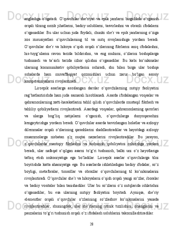 anglashga   o‘rgatadi.   O‘quvchilar   she’riyat   va   epik   janrlarni   birgalikda   o‘rganish
orqali  tilning nozik jihatlarini, badiiy uslublarni, tasvirlashni  va obrazli  ifodalarni
o‘rganadilar.   Bu   ular   uchun   juda   foydali,   chunki   she’r   va   epik   janrlarning   o‘ziga
xos   xususiyatlari   o‘quvchilarning   til   va   nutq   rivojlanishiga   yordam   beradi.
O‘quvchilar   she’r   va   hikoya   o‘qish   orqali   o‘zlarining   fikrlarini   aniq   ifodalashni,
his-tuyg‘ularini   ravon   tarzda   bildirishni,   va   eng   muhimi,   o‘zlarini   boshqalarga
tushunarli   va   ta’sirli   tarzda   izhor   qilishni   o‘rganadilar.   Bu   kabi   ko‘nikmalar
ularning   kommunikativ   qobiliyatlarini   oshiradi,   shu   bilan   birga   ular   boshqa
sohalarda   ham   muvaffaqiyat   qozonishlari   uchun   zarur   bo‘lgan   asosiy
kompetensiyalarni rivojlantiradi.
Liroepik   asarlarga   asoslangan   darslar   o‘quvchilarning   nutqiy   faoliyatini
rag‘batlantirishda ham juda samarali hisoblanadi. Asarda ifodalangan voqealar va
qahramonlarning xatti-harakatlarini tahlil qilish o‘quvchilarda mustaqil fikrlash va
tahliliy  qobiliyatlarni   rivojlantiradi.  Asardagi  voqealar,  qahramonlarning  qarorlari
va   ularga   bog‘liq   natijalarni   o‘rganish,   o‘quvchilarga   dunyoqarashini
kengaytirishga yordam beradi. O‘quvchilar asarda tasvirlangan holatlar va axloqiy
dilemmalar   orqali   o‘zlarining   qarashlarini   shakllantiradilar   va   hayotdagi   axloqiy
muammolarga   nisbatan   o‘z   nuqtai   nazarlarini   rivojlantiradilar.   Bu   jarayon,
o‘quvchilarda   mantiqiy   fikrlashni   va   tushunish   qobiliyatini   oshirishga   yordam
beradi,   ular   nafaqat   o‘qilgan   asarni   to‘g‘ri   tushunish,   balki   uni   o‘z   hayotlariga
tatbiq   etish   imkoniyatiga   ega   bo‘ladilar.   Liroepik   asarlar   o‘quvchilarga   tilni
boyitishda   katta   ahamiyatga   ega.   Bu   asarlarda   ishlatiladigan   badiiy   ifodalar,   so‘z
boyligi,   metaforalar,   timsollar   va   obrazlar   o‘quvchilarning   til   ko‘nikmalarini
rivojlantiradi. O‘quvchilar she’r va hikoyalarni o‘qish orqali yangi so‘zlar, iboralar
va   badiiy   vositalar   bilan   tanishadilar.   Ular   bu   so‘zlarni   o‘z   nutqlarida   ishlatishni
o‘rganadilar,   bu   esa   ularning   nutqiy   faoliyatini   boyitadi.   Ayniqsa,   she’riy
elementlar   orqali   o‘quvchilar   o‘zlarining   so‘zlashuv   ko‘nikmalarini   yanada
rivojlantiradilar,   shuningdek,   ular   she’rlarning   ritmik   tuzilishini,   ohanglarini   va
pauzalarini to‘g‘ri tushunish orqali o‘z ifodalash uslublarini takomillashtiradilar.
28 