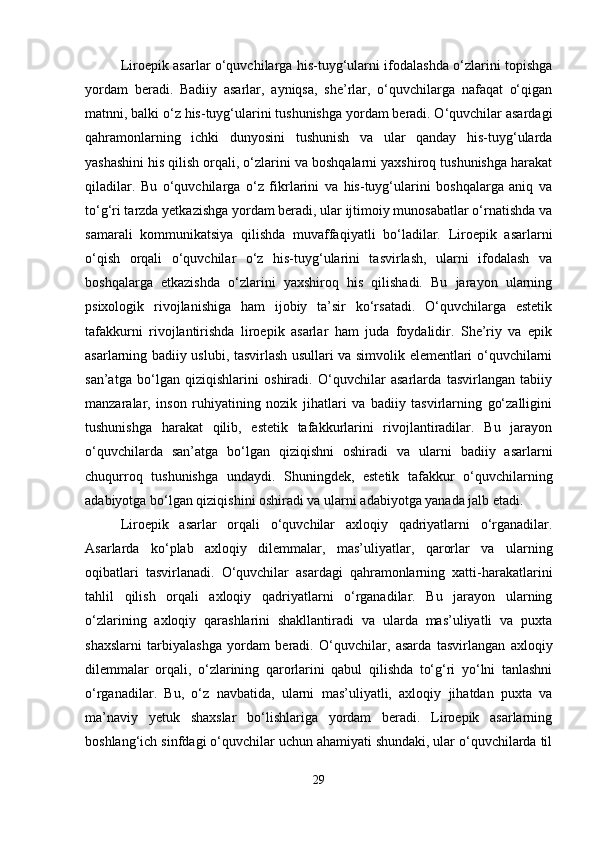Liroepik asarlar o‘quvchilarga his-tuyg‘ularni ifodalashda o‘zlarini topishga
yordam   beradi.   Badiiy   asarlar,   ayniqsa,   she’rlar,   o‘quvchilarga   nafaqat   o‘qigan
matnni, balki o‘z his-tuyg‘ularini tushunishga yordam beradi. O‘quvchilar asardagi
qahramonlarning   ichki   dunyosini   tushunish   va   ular   qanday   his-tuyg‘ularda
yashashini his qilish orqali, o‘zlarini va boshqalarni yaxshiroq tushunishga harakat
qiladilar.   Bu   o‘quvchilarga   o‘z   fikrlarini   va   his-tuyg‘ularini   boshqalarga   aniq   va
to‘g‘ri tarzda yetkazishga yordam beradi, ular ijtimoiy munosabatlar o‘rnatishda va
samarali   kommunikatsiya   qilishda   muvaffaqiyatli   bo‘ladilar.   Liroepik   asarlarni
o‘qish   orqali   o‘quvchilar   o‘z   his-tuyg‘ularini   tasvirlash,   ularni   ifodalash   va
boshqalarga   etkazishda   o‘zlarini   yaxshiroq   his   qilishadi.   Bu   jarayon   ularning
psixologik   rivojlanishiga   ham   ijobiy   ta’sir   ko‘rsatadi.   O‘quvchilarga   estetik
tafakkurni   rivojlantirishda   liroepik   asarlar   ham   juda   foydalidir.   She’riy   va   epik
asarlarning badiiy uslubi, tasvirlash usullari va simvolik elementlari o‘quvchilarni
san’atga   bo‘lgan   qiziqishlarini   oshiradi.   O‘quvchilar   asarlarda   tasvirlangan   tabiiy
manzaralar,   inson   ruhiyatining   nozik   jihatlari   va   badiiy   tasvirlarning   go‘zalligini
tushunishga   harakat   qilib,   estetik   tafakkurlarini   rivojlantiradilar.   Bu   jarayon
o‘quvchilarda   san’atga   bo‘lgan   qiziqishni   oshiradi   va   ularni   badiiy   asarlarni
chuqurroq   tushunishga   undaydi.   Shuningdek,   estetik   tafakkur   o‘quvchilarning
adabiyotga bo‘lgan qiziqishini oshiradi va ularni adabiyotga yanada jalb etadi.
Liroepik   asarlar   orqali   o‘quvchilar   axloqiy   qadriyatlarni   o‘rganadilar.
Asarlarda   ko‘plab   axloqiy   dilemmalar,   mas’uliyatlar,   qarorlar   va   ularning
oqibatlari   tasvirlanadi.   O‘quvchilar   asardagi   qahramonlarning   xatti-harakatlarini
tahlil   qilish   orqali   axloqiy   qadriyatlarni   o‘rganadilar.   Bu   jarayon   ularning
o‘zlarining   axloqiy   qarashlarini   shakllantiradi   va   ularda   mas’uliyatli   va   puxta
shaxslarni   tarbiyalashga   yordam   beradi.   O‘quvchilar,   asarda   tasvirlangan   axloqiy
dilemmalar   orqali,   o‘zlarining   qarorlarini   qabul   qilishda   to‘g‘ri   yo‘lni   tanlashni
o‘rganadilar.   Bu,   o‘z   navbatida,   ularni   mas’uliyatli,   axloqiy   jihatdan   puxta   va
ma’naviy   yetuk   shaxslar   bo‘lishlariga   yordam   beradi.   Liroepik   asarlarning
boshlang‘ich sinfdagi o‘quvchilar uchun ahamiyati shundaki, ular o‘quvchilarda til
29 